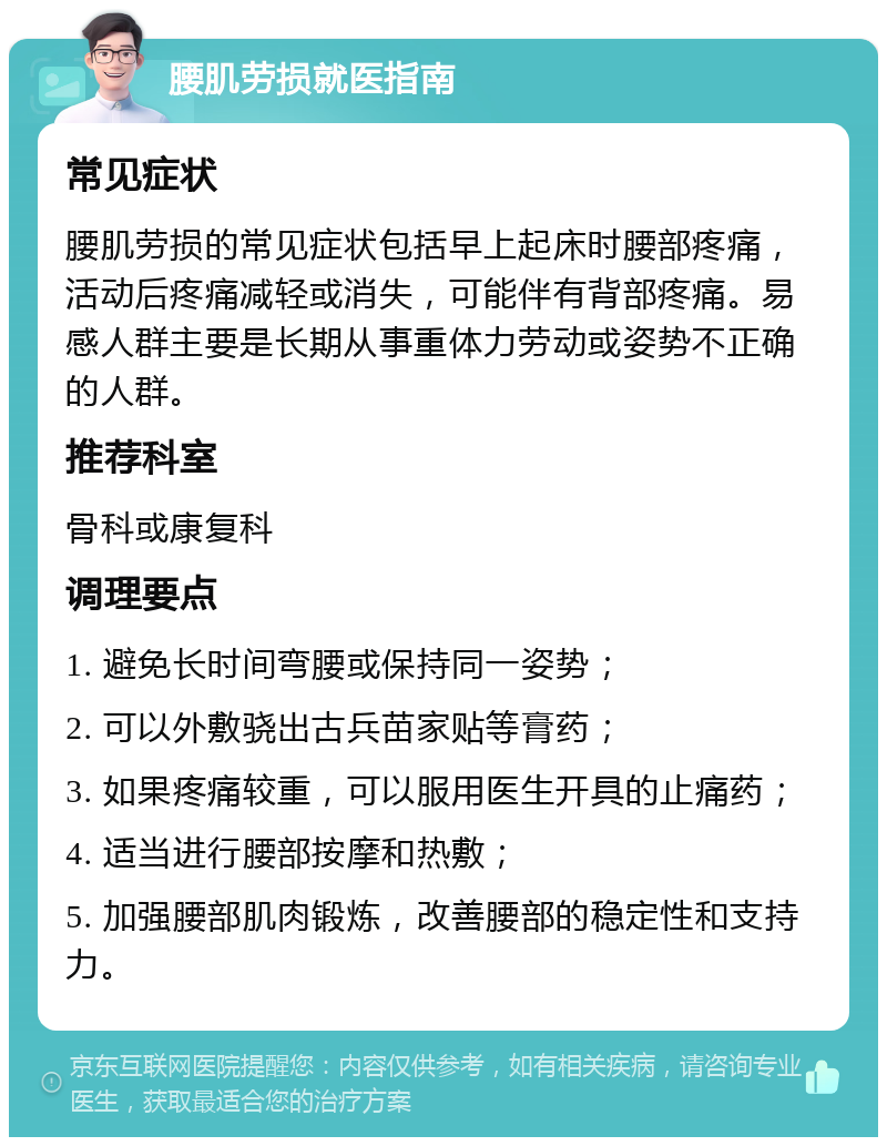 腰肌劳损就医指南 常见症状 腰肌劳损的常见症状包括早上起床时腰部疼痛，活动后疼痛减轻或消失，可能伴有背部疼痛。易感人群主要是长期从事重体力劳动或姿势不正确的人群。 推荐科室 骨科或康复科 调理要点 1. 避免长时间弯腰或保持同一姿势； 2. 可以外敷骁出古兵苗家贴等膏药； 3. 如果疼痛较重，可以服用医生开具的止痛药； 4. 适当进行腰部按摩和热敷； 5. 加强腰部肌肉锻炼，改善腰部的稳定性和支持力。