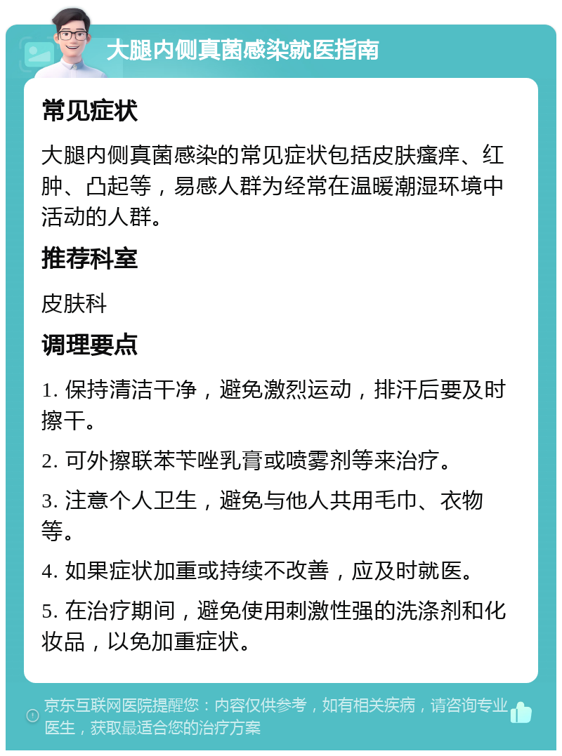 大腿内侧真菌感染就医指南 常见症状 大腿内侧真菌感染的常见症状包括皮肤瘙痒、红肿、凸起等，易感人群为经常在温暖潮湿环境中活动的人群。 推荐科室 皮肤科 调理要点 1. 保持清洁干净，避免激烈运动，排汗后要及时擦干。 2. 可外擦联苯苄唑乳膏或喷雾剂等来治疗。 3. 注意个人卫生，避免与他人共用毛巾、衣物等。 4. 如果症状加重或持续不改善，应及时就医。 5. 在治疗期间，避免使用刺激性强的洗涤剂和化妆品，以免加重症状。