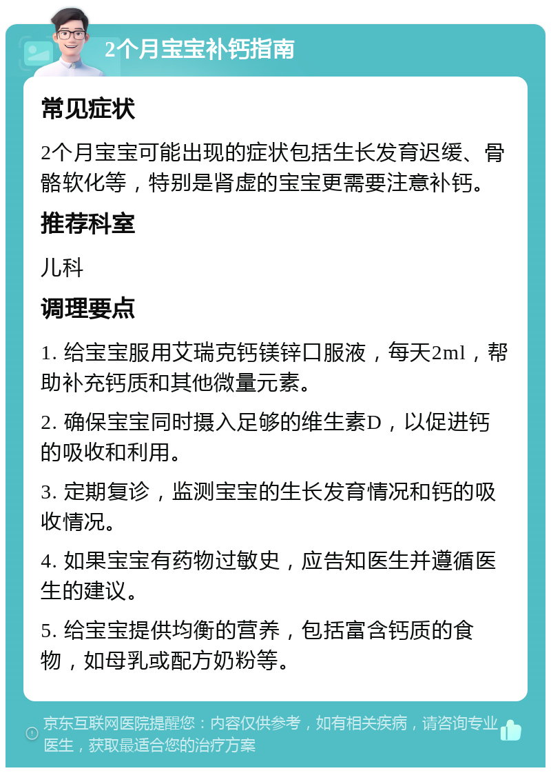 2个月宝宝补钙指南 常见症状 2个月宝宝可能出现的症状包括生长发育迟缓、骨骼软化等，特别是肾虚的宝宝更需要注意补钙。 推荐科室 儿科 调理要点 1. 给宝宝服用艾瑞克钙镁锌口服液，每天2ml，帮助补充钙质和其他微量元素。 2. 确保宝宝同时摄入足够的维生素D，以促进钙的吸收和利用。 3. 定期复诊，监测宝宝的生长发育情况和钙的吸收情况。 4. 如果宝宝有药物过敏史，应告知医生并遵循医生的建议。 5. 给宝宝提供均衡的营养，包括富含钙质的食物，如母乳或配方奶粉等。