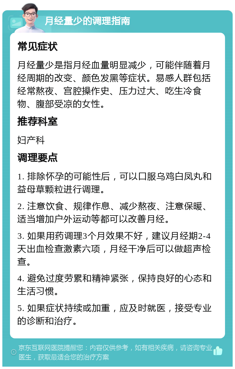 月经量少的调理指南 常见症状 月经量少是指月经血量明显减少，可能伴随着月经周期的改变、颜色发黑等症状。易感人群包括经常熬夜、宫腔操作史、压力过大、吃生冷食物、腹部受凉的女性。 推荐科室 妇产科 调理要点 1. 排除怀孕的可能性后，可以口服乌鸡白凤丸和益母草颗粒进行调理。 2. 注意饮食、规律作息、减少熬夜、注意保暖、适当增加户外运动等都可以改善月经。 3. 如果用药调理3个月效果不好，建议月经期2-4天出血检查激素六项，月经干净后可以做超声检查。 4. 避免过度劳累和精神紧张，保持良好的心态和生活习惯。 5. 如果症状持续或加重，应及时就医，接受专业的诊断和治疗。