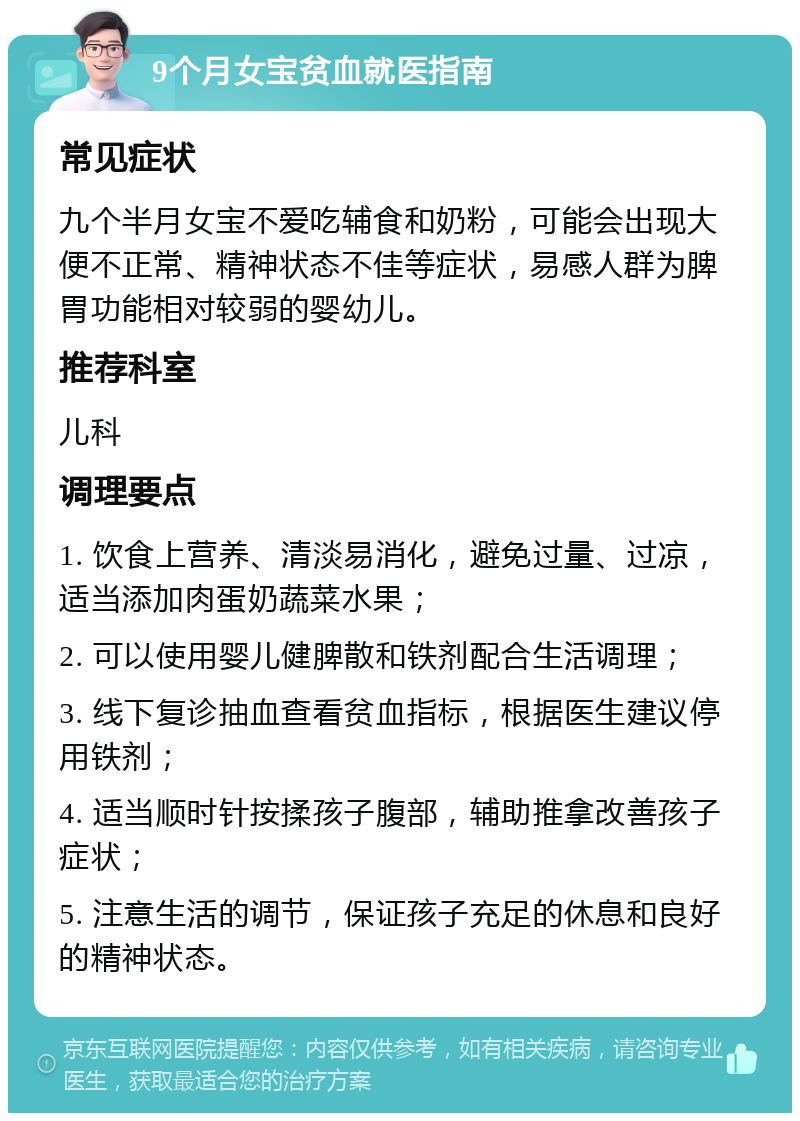 9个月女宝贫血就医指南 常见症状 九个半月女宝不爱吃辅食和奶粉，可能会出现大便不正常、精神状态不佳等症状，易感人群为脾胃功能相对较弱的婴幼儿。 推荐科室 儿科 调理要点 1. 饮食上营养、清淡易消化，避免过量、过凉，适当添加肉蛋奶蔬菜水果； 2. 可以使用婴儿健脾散和铁剂配合生活调理； 3. 线下复诊抽血查看贫血指标，根据医生建议停用铁剂； 4. 适当顺时针按揉孩子腹部，辅助推拿改善孩子症状； 5. 注意生活的调节，保证孩子充足的休息和良好的精神状态。