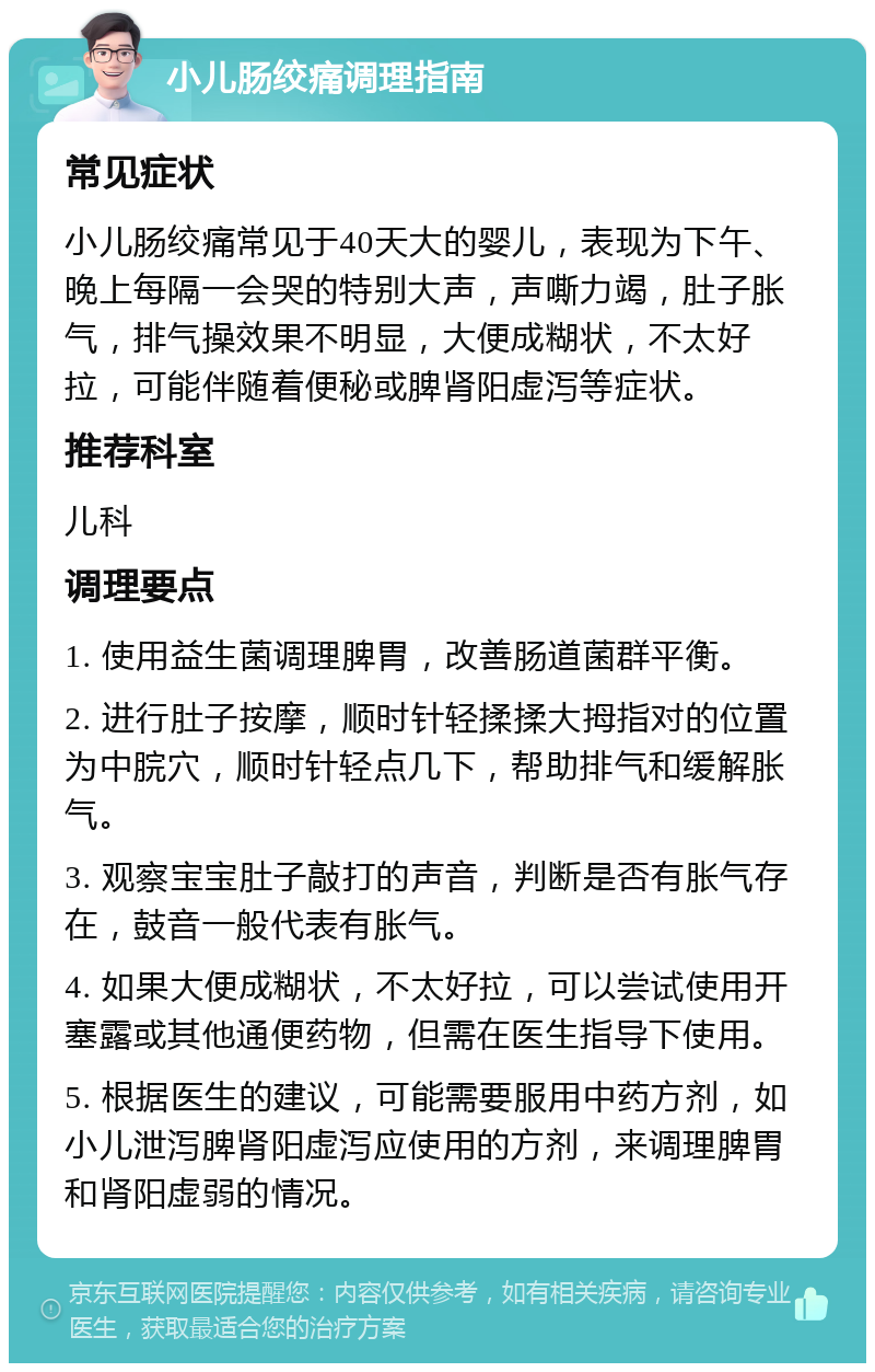 小儿肠绞痛调理指南 常见症状 小儿肠绞痛常见于40天大的婴儿，表现为下午、晚上每隔一会哭的特别大声，声嘶力竭，肚子胀气，排气操效果不明显，大便成糊状，不太好拉，可能伴随着便秘或脾肾阳虚泻等症状。 推荐科室 儿科 调理要点 1. 使用益生菌调理脾胃，改善肠道菌群平衡。 2. 进行肚子按摩，顺时针轻揉揉大拇指对的位置为中脘穴，顺时针轻点几下，帮助排气和缓解胀气。 3. 观察宝宝肚子敲打的声音，判断是否有胀气存在，鼓音一般代表有胀气。 4. 如果大便成糊状，不太好拉，可以尝试使用开塞露或其他通便药物，但需在医生指导下使用。 5. 根据医生的建议，可能需要服用中药方剂，如小儿泄泻脾肾阳虚泻应使用的方剂，来调理脾胃和肾阳虚弱的情况。