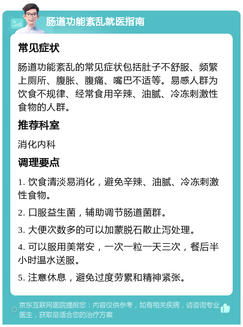 肠道功能紊乱就医指南 常见症状 肠道功能紊乱的常见症状包括肚子不舒服、频繁上厕所、腹胀、腹痛、嘴巴不适等。易感人群为饮食不规律、经常食用辛辣、油腻、冷冻刺激性食物的人群。 推荐科室 消化内科 调理要点 1. 饮食清淡易消化，避免辛辣、油腻、冷冻刺激性食物。 2. 口服益生菌，辅助调节肠道菌群。 3. 大便次数多的可以加蒙脱石散止泻处理。 4. 可以服用美常安，一次一粒一天三次，餐后半小时温水送服。 5. 注意休息，避免过度劳累和精神紧张。