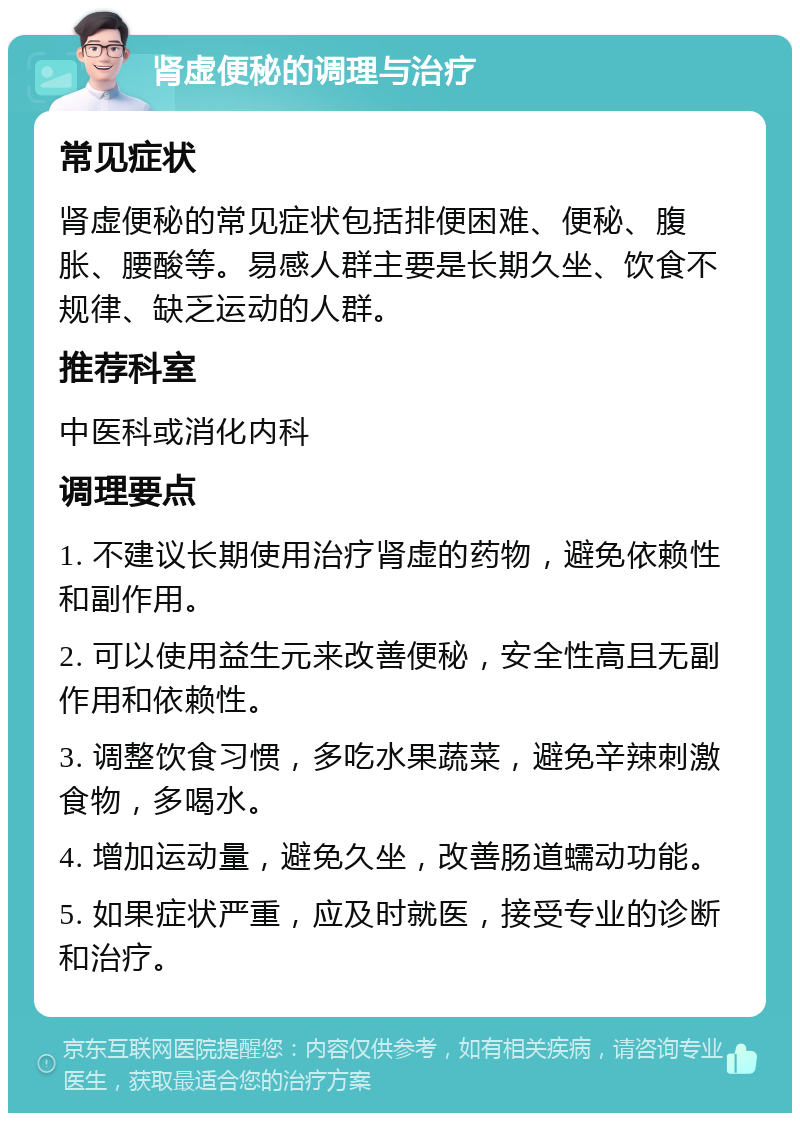 肾虚便秘的调理与治疗 常见症状 肾虚便秘的常见症状包括排便困难、便秘、腹胀、腰酸等。易感人群主要是长期久坐、饮食不规律、缺乏运动的人群。 推荐科室 中医科或消化内科 调理要点 1. 不建议长期使用治疗肾虚的药物，避免依赖性和副作用。 2. 可以使用益生元来改善便秘，安全性高且无副作用和依赖性。 3. 调整饮食习惯，多吃水果蔬菜，避免辛辣刺激食物，多喝水。 4. 增加运动量，避免久坐，改善肠道蠕动功能。 5. 如果症状严重，应及时就医，接受专业的诊断和治疗。