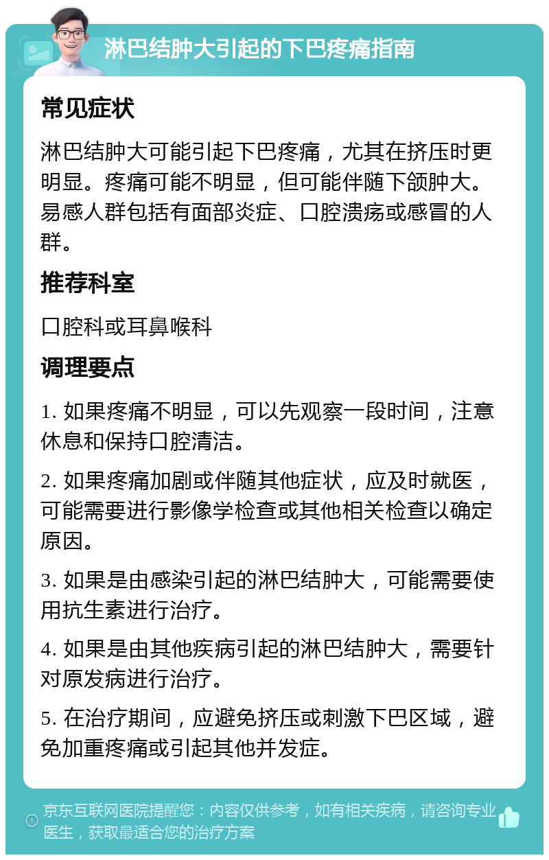 淋巴结肿大引起的下巴疼痛指南 常见症状 淋巴结肿大可能引起下巴疼痛，尤其在挤压时更明显。疼痛可能不明显，但可能伴随下颌肿大。易感人群包括有面部炎症、口腔溃疡或感冒的人群。 推荐科室 口腔科或耳鼻喉科 调理要点 1. 如果疼痛不明显，可以先观察一段时间，注意休息和保持口腔清洁。 2. 如果疼痛加剧或伴随其他症状，应及时就医，可能需要进行影像学检查或其他相关检查以确定原因。 3. 如果是由感染引起的淋巴结肿大，可能需要使用抗生素进行治疗。 4. 如果是由其他疾病引起的淋巴结肿大，需要针对原发病进行治疗。 5. 在治疗期间，应避免挤压或刺激下巴区域，避免加重疼痛或引起其他并发症。