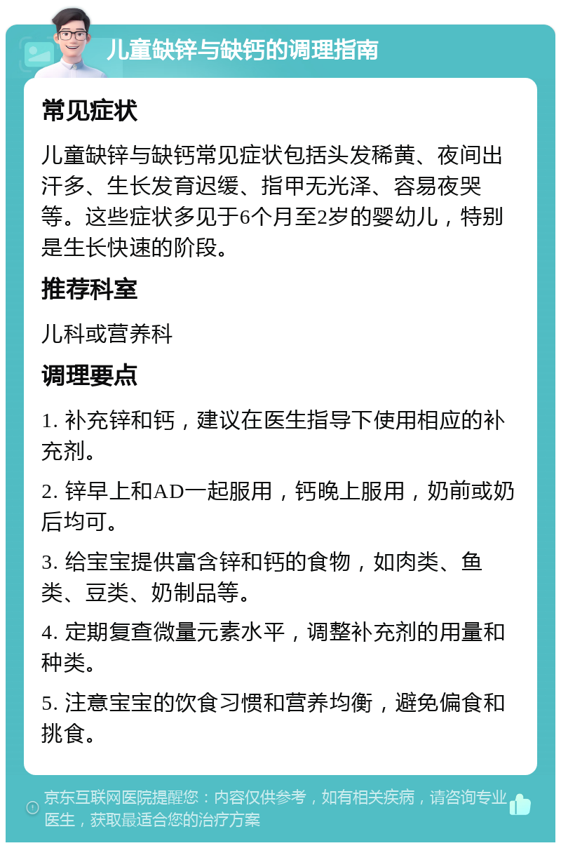 儿童缺锌与缺钙的调理指南 常见症状 儿童缺锌与缺钙常见症状包括头发稀黄、夜间出汗多、生长发育迟缓、指甲无光泽、容易夜哭等。这些症状多见于6个月至2岁的婴幼儿，特别是生长快速的阶段。 推荐科室 儿科或营养科 调理要点 1. 补充锌和钙，建议在医生指导下使用相应的补充剂。 2. 锌早上和AD一起服用，钙晚上服用，奶前或奶后均可。 3. 给宝宝提供富含锌和钙的食物，如肉类、鱼类、豆类、奶制品等。 4. 定期复查微量元素水平，调整补充剂的用量和种类。 5. 注意宝宝的饮食习惯和营养均衡，避免偏食和挑食。