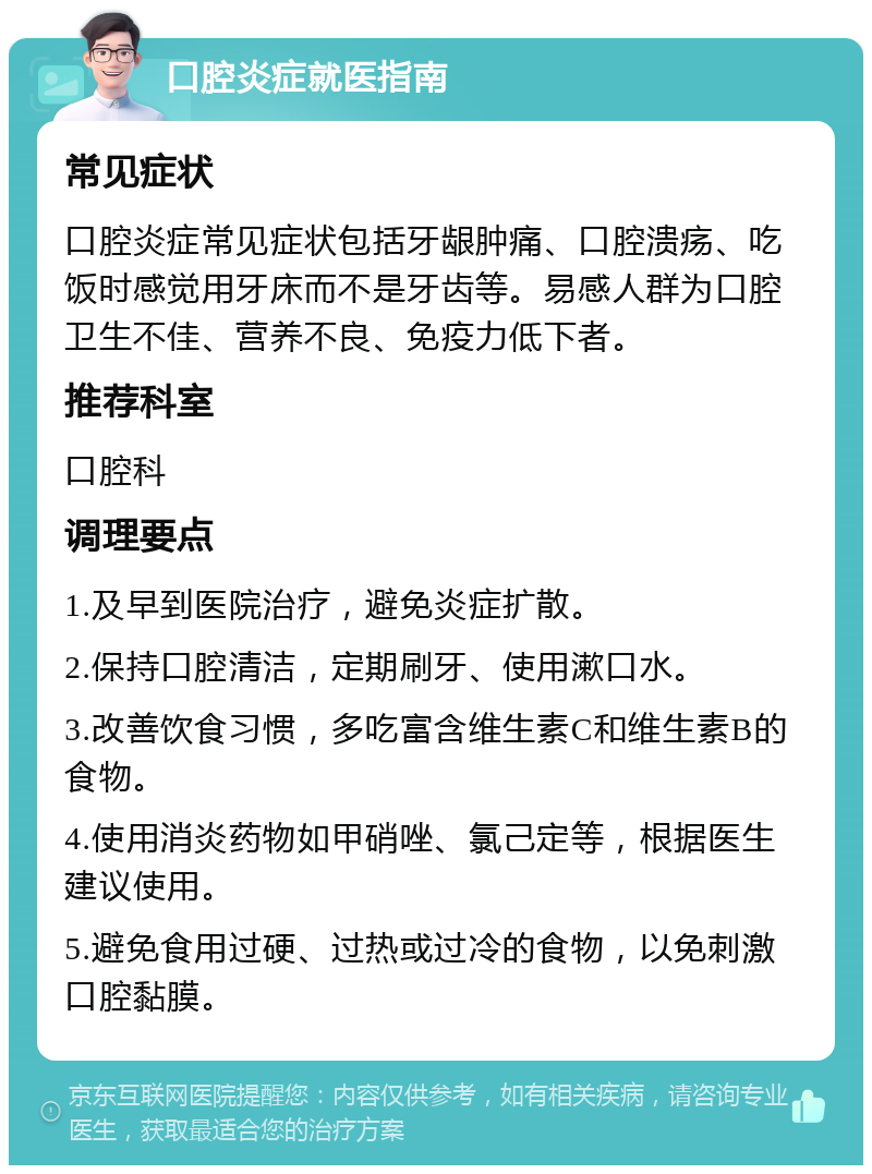 口腔炎症就医指南 常见症状 口腔炎症常见症状包括牙龈肿痛、口腔溃疡、吃饭时感觉用牙床而不是牙齿等。易感人群为口腔卫生不佳、营养不良、免疫力低下者。 推荐科室 口腔科 调理要点 1.及早到医院治疗，避免炎症扩散。 2.保持口腔清洁，定期刷牙、使用漱口水。 3.改善饮食习惯，多吃富含维生素C和维生素B的食物。 4.使用消炎药物如甲硝唑、氯己定等，根据医生建议使用。 5.避免食用过硬、过热或过冷的食物，以免刺激口腔黏膜。