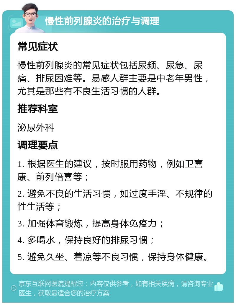 慢性前列腺炎的治疗与调理 常见症状 慢性前列腺炎的常见症状包括尿频、尿急、尿痛、排尿困难等。易感人群主要是中老年男性，尤其是那些有不良生活习惯的人群。 推荐科室 泌尿外科 调理要点 1. 根据医生的建议，按时服用药物，例如卫喜康、前列倍喜等； 2. 避免不良的生活习惯，如过度手淫、不规律的性生活等； 3. 加强体育锻炼，提高身体免疫力； 4. 多喝水，保持良好的排尿习惯； 5. 避免久坐、着凉等不良习惯，保持身体健康。