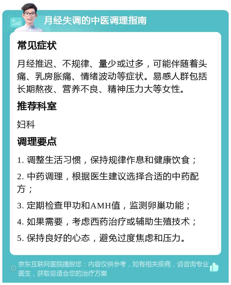 月经失调的中医调理指南 常见症状 月经推迟、不规律、量少或过多，可能伴随着头痛、乳房胀痛、情绪波动等症状。易感人群包括长期熬夜、营养不良、精神压力大等女性。 推荐科室 妇科 调理要点 1. 调整生活习惯，保持规律作息和健康饮食； 2. 中药调理，根据医生建议选择合适的中药配方； 3. 定期检查甲功和AMH值，监测卵巢功能； 4. 如果需要，考虑西药治疗或辅助生殖技术； 5. 保持良好的心态，避免过度焦虑和压力。