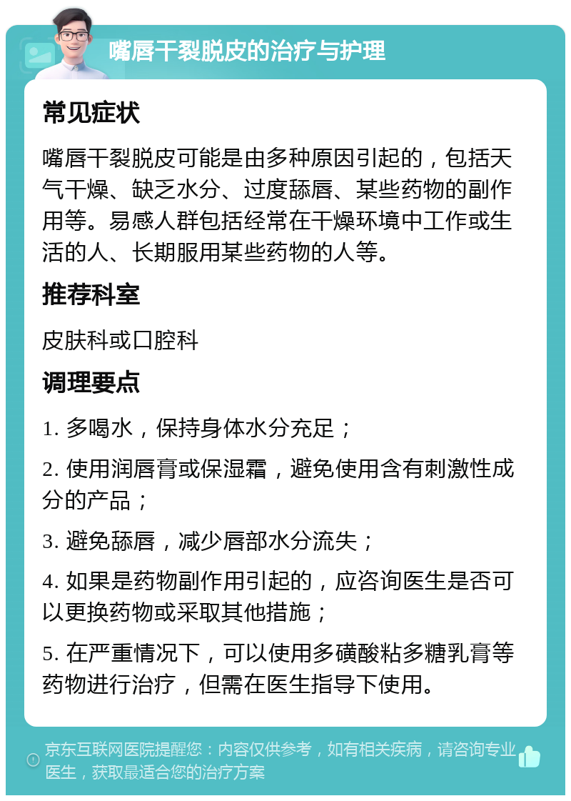 嘴唇干裂脱皮的治疗与护理 常见症状 嘴唇干裂脱皮可能是由多种原因引起的，包括天气干燥、缺乏水分、过度舔唇、某些药物的副作用等。易感人群包括经常在干燥环境中工作或生活的人、长期服用某些药物的人等。 推荐科室 皮肤科或口腔科 调理要点 1. 多喝水，保持身体水分充足； 2. 使用润唇膏或保湿霜，避免使用含有刺激性成分的产品； 3. 避免舔唇，减少唇部水分流失； 4. 如果是药物副作用引起的，应咨询医生是否可以更换药物或采取其他措施； 5. 在严重情况下，可以使用多磺酸粘多糖乳膏等药物进行治疗，但需在医生指导下使用。