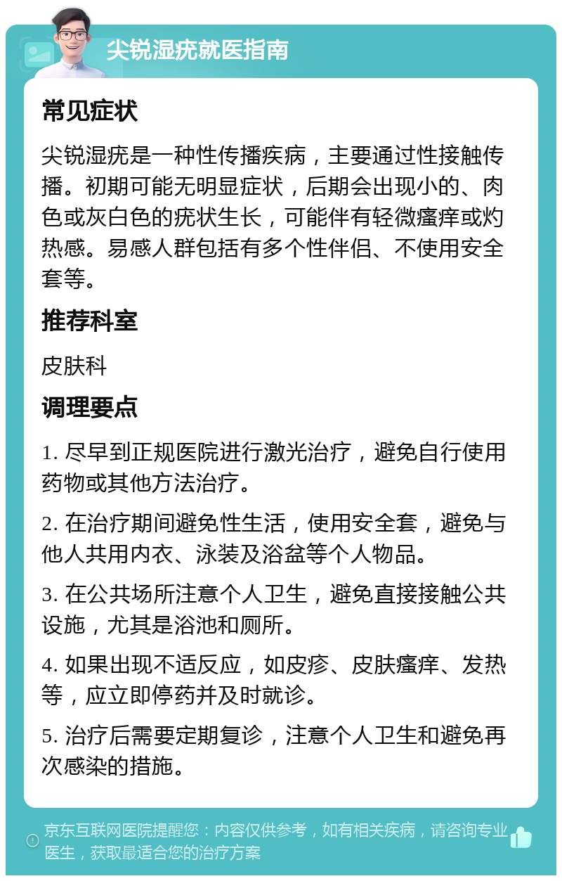 尖锐湿疣就医指南 常见症状 尖锐湿疣是一种性传播疾病，主要通过性接触传播。初期可能无明显症状，后期会出现小的、肉色或灰白色的疣状生长，可能伴有轻微瘙痒或灼热感。易感人群包括有多个性伴侣、不使用安全套等。 推荐科室 皮肤科 调理要点 1. 尽早到正规医院进行激光治疗，避免自行使用药物或其他方法治疗。 2. 在治疗期间避免性生活，使用安全套，避免与他人共用内衣、泳装及浴盆等个人物品。 3. 在公共场所注意个人卫生，避免直接接触公共设施，尤其是浴池和厕所。 4. 如果出现不适反应，如皮疹、皮肤瘙痒、发热等，应立即停药并及时就诊。 5. 治疗后需要定期复诊，注意个人卫生和避免再次感染的措施。