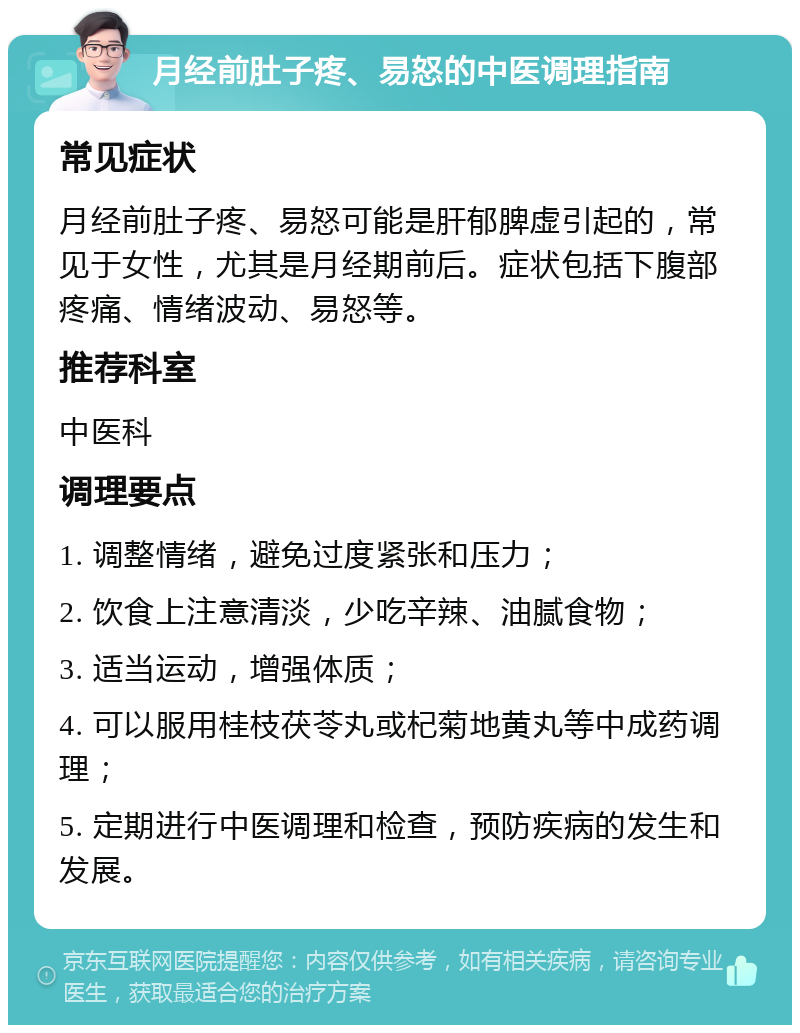 月经前肚子疼、易怒的中医调理指南 常见症状 月经前肚子疼、易怒可能是肝郁脾虚引起的，常见于女性，尤其是月经期前后。症状包括下腹部疼痛、情绪波动、易怒等。 推荐科室 中医科 调理要点 1. 调整情绪，避免过度紧张和压力； 2. 饮食上注意清淡，少吃辛辣、油腻食物； 3. 适当运动，增强体质； 4. 可以服用桂枝茯苓丸或杞菊地黄丸等中成药调理； 5. 定期进行中医调理和检查，预防疾病的发生和发展。