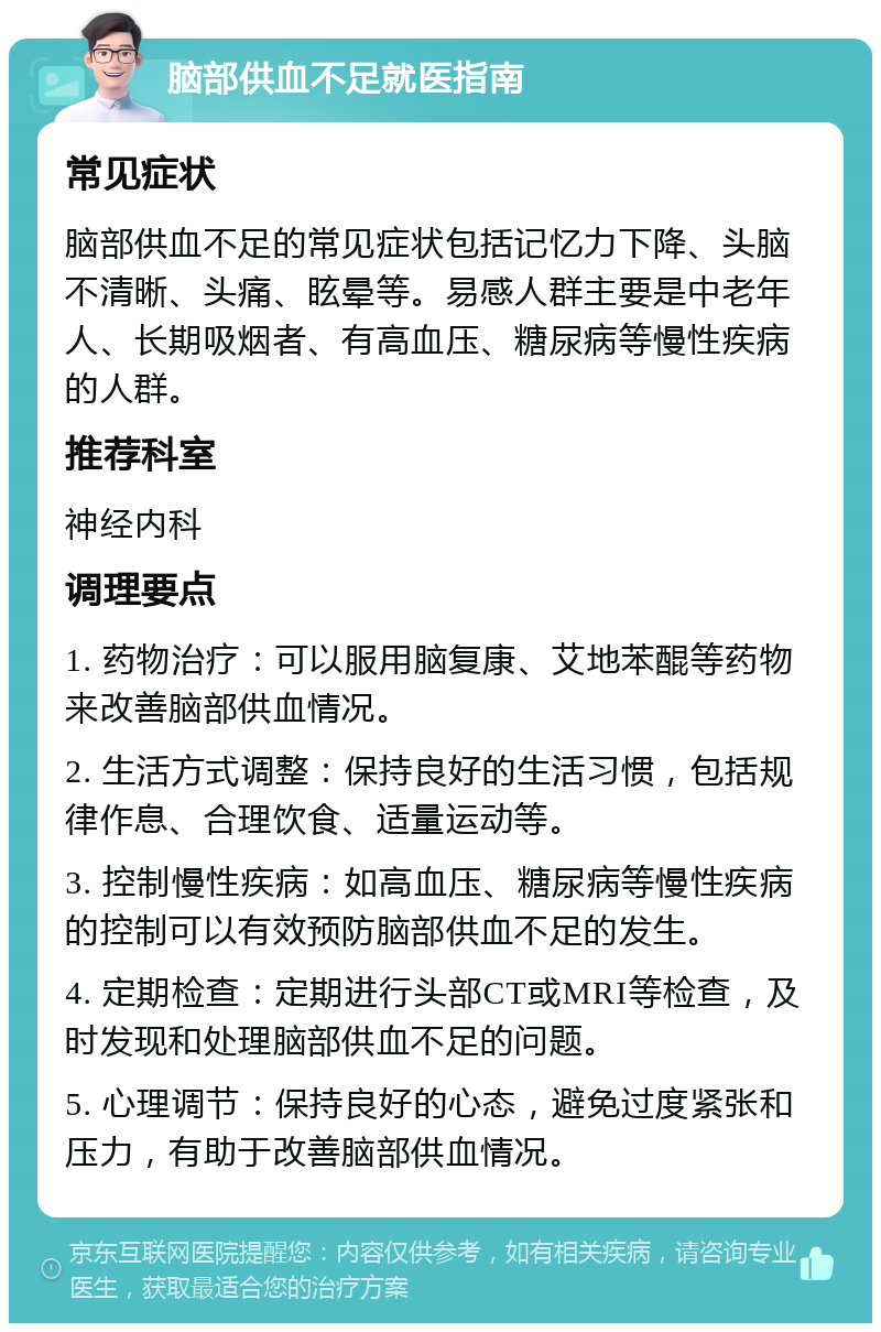 脑部供血不足就医指南 常见症状 脑部供血不足的常见症状包括记忆力下降、头脑不清晰、头痛、眩晕等。易感人群主要是中老年人、长期吸烟者、有高血压、糖尿病等慢性疾病的人群。 推荐科室 神经内科 调理要点 1. 药物治疗：可以服用脑复康、艾地苯醌等药物来改善脑部供血情况。 2. 生活方式调整：保持良好的生活习惯，包括规律作息、合理饮食、适量运动等。 3. 控制慢性疾病：如高血压、糖尿病等慢性疾病的控制可以有效预防脑部供血不足的发生。 4. 定期检查：定期进行头部CT或MRI等检查，及时发现和处理脑部供血不足的问题。 5. 心理调节：保持良好的心态，避免过度紧张和压力，有助于改善脑部供血情况。