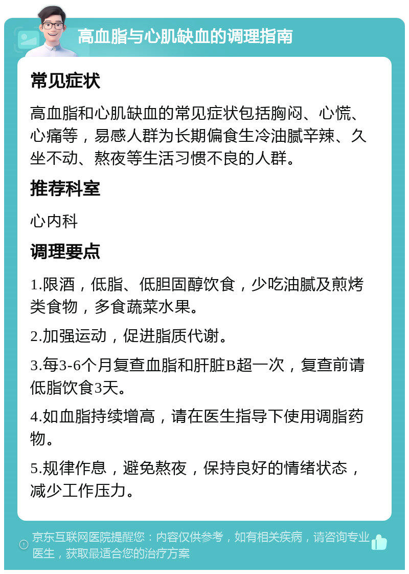 高血脂与心肌缺血的调理指南 常见症状 高血脂和心肌缺血的常见症状包括胸闷、心慌、心痛等，易感人群为长期偏食生冷油腻辛辣、久坐不动、熬夜等生活习惯不良的人群。 推荐科室 心内科 调理要点 1.限酒，低脂、低胆固醇饮食，少吃油腻及煎烤类食物，多食蔬菜水果。 2.加强运动，促进脂质代谢。 3.每3-6个月复查血脂和肝脏B超一次，复查前请低脂饮食3天。 4.如血脂持续增高，请在医生指导下使用调脂药物。 5.规律作息，避免熬夜，保持良好的情绪状态，减少工作压力。