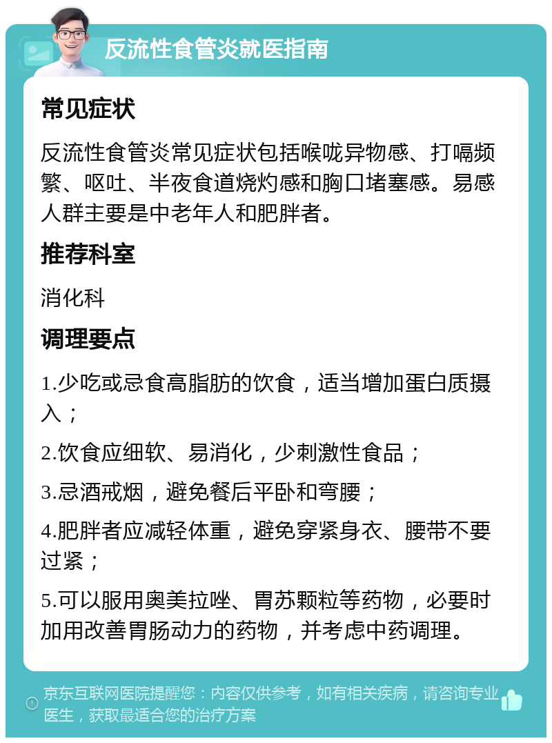 反流性食管炎就医指南 常见症状 反流性食管炎常见症状包括喉咙异物感、打嗝频繁、呕吐、半夜食道烧灼感和胸口堵塞感。易感人群主要是中老年人和肥胖者。 推荐科室 消化科 调理要点 1.少吃或忌食高脂肪的饮食，适当增加蛋白质摄入； 2.饮食应细软、易消化，少刺激性食品； 3.忌酒戒烟，避免餐后平卧和弯腰； 4.肥胖者应减轻体重，避免穿紧身衣、腰带不要过紧； 5.可以服用奥美拉唑、胃苏颗粒等药物，必要时加用改善胃肠动力的药物，并考虑中药调理。