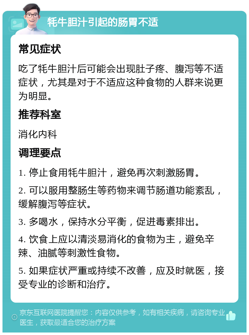 牦牛胆汁引起的肠胃不适 常见症状 吃了牦牛胆汁后可能会出现肚子疼、腹泻等不适症状，尤其是对于不适应这种食物的人群来说更为明显。 推荐科室 消化内科 调理要点 1. 停止食用牦牛胆汁，避免再次刺激肠胃。 2. 可以服用整肠生等药物来调节肠道功能紊乱，缓解腹泻等症状。 3. 多喝水，保持水分平衡，促进毒素排出。 4. 饮食上应以清淡易消化的食物为主，避免辛辣、油腻等刺激性食物。 5. 如果症状严重或持续不改善，应及时就医，接受专业的诊断和治疗。