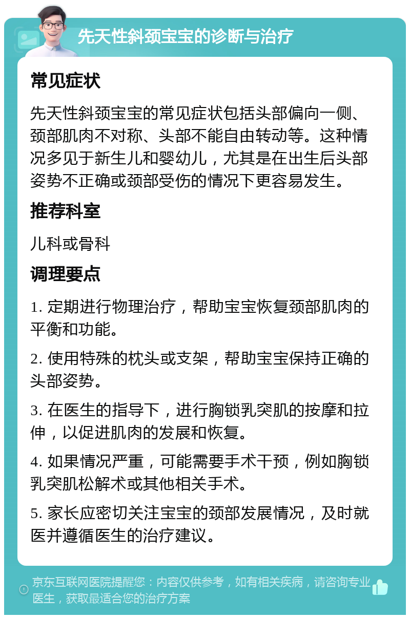 先天性斜颈宝宝的诊断与治疗 常见症状 先天性斜颈宝宝的常见症状包括头部偏向一侧、颈部肌肉不对称、头部不能自由转动等。这种情况多见于新生儿和婴幼儿，尤其是在出生后头部姿势不正确或颈部受伤的情况下更容易发生。 推荐科室 儿科或骨科 调理要点 1. 定期进行物理治疗，帮助宝宝恢复颈部肌肉的平衡和功能。 2. 使用特殊的枕头或支架，帮助宝宝保持正确的头部姿势。 3. 在医生的指导下，进行胸锁乳突肌的按摩和拉伸，以促进肌肉的发展和恢复。 4. 如果情况严重，可能需要手术干预，例如胸锁乳突肌松解术或其他相关手术。 5. 家长应密切关注宝宝的颈部发展情况，及时就医并遵循医生的治疗建议。