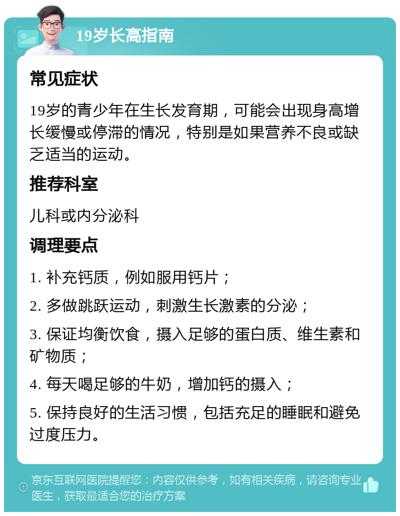 19岁长高指南 常见症状 19岁的青少年在生长发育期，可能会出现身高增长缓慢或停滞的情况，特别是如果营养不良或缺乏适当的运动。 推荐科室 儿科或内分泌科 调理要点 1. 补充钙质，例如服用钙片； 2. 多做跳跃运动，刺激生长激素的分泌； 3. 保证均衡饮食，摄入足够的蛋白质、维生素和矿物质； 4. 每天喝足够的牛奶，增加钙的摄入； 5. 保持良好的生活习惯，包括充足的睡眠和避免过度压力。