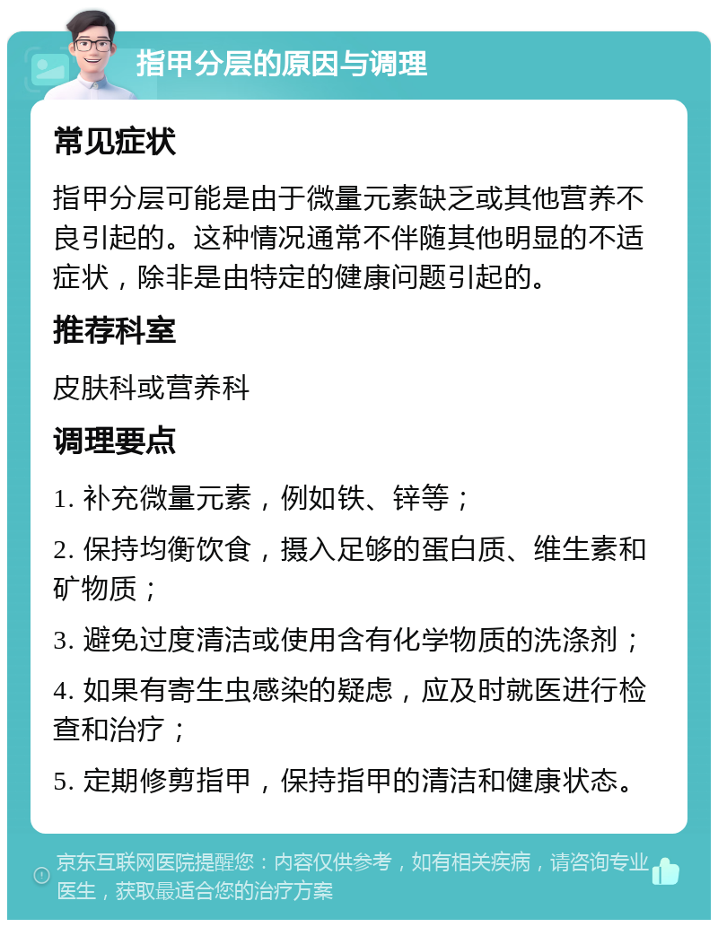 指甲分层的原因与调理 常见症状 指甲分层可能是由于微量元素缺乏或其他营养不良引起的。这种情况通常不伴随其他明显的不适症状，除非是由特定的健康问题引起的。 推荐科室 皮肤科或营养科 调理要点 1. 补充微量元素，例如铁、锌等； 2. 保持均衡饮食，摄入足够的蛋白质、维生素和矿物质； 3. 避免过度清洁或使用含有化学物质的洗涤剂； 4. 如果有寄生虫感染的疑虑，应及时就医进行检查和治疗； 5. 定期修剪指甲，保持指甲的清洁和健康状态。