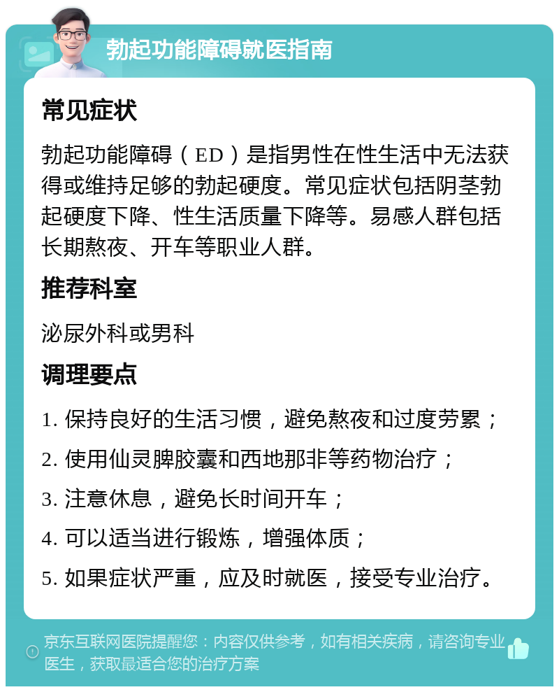 勃起功能障碍就医指南 常见症状 勃起功能障碍（ED）是指男性在性生活中无法获得或维持足够的勃起硬度。常见症状包括阴茎勃起硬度下降、性生活质量下降等。易感人群包括长期熬夜、开车等职业人群。 推荐科室 泌尿外科或男科 调理要点 1. 保持良好的生活习惯，避免熬夜和过度劳累； 2. 使用仙灵脾胶囊和西地那非等药物治疗； 3. 注意休息，避免长时间开车； 4. 可以适当进行锻炼，增强体质； 5. 如果症状严重，应及时就医，接受专业治疗。