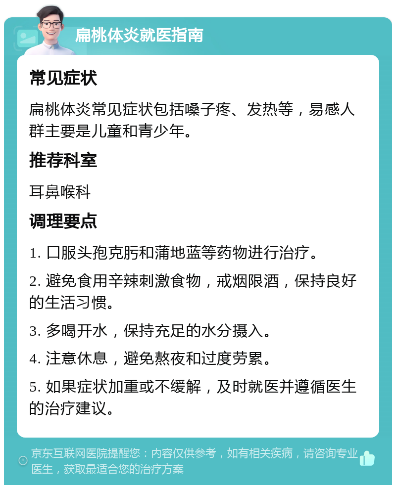 扁桃体炎就医指南 常见症状 扁桃体炎常见症状包括嗓子疼、发热等，易感人群主要是儿童和青少年。 推荐科室 耳鼻喉科 调理要点 1. 口服头孢克肟和蒲地蓝等药物进行治疗。 2. 避免食用辛辣刺激食物，戒烟限酒，保持良好的生活习惯。 3. 多喝开水，保持充足的水分摄入。 4. 注意休息，避免熬夜和过度劳累。 5. 如果症状加重或不缓解，及时就医并遵循医生的治疗建议。