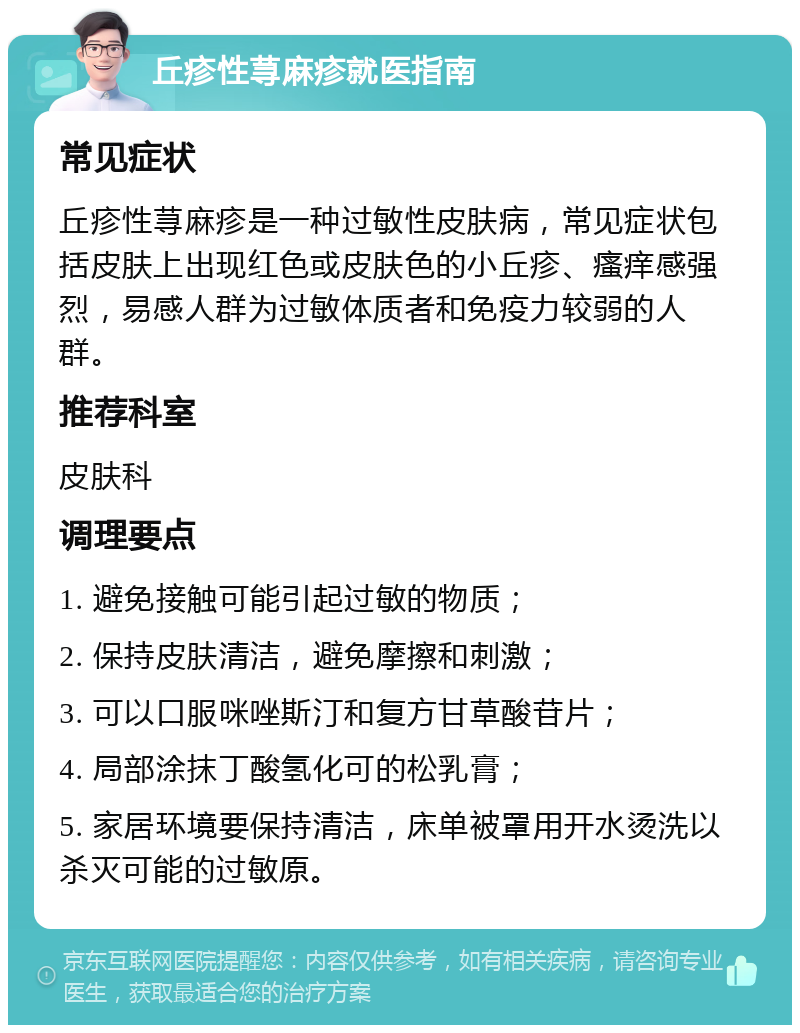 丘疹性荨麻疹就医指南 常见症状 丘疹性荨麻疹是一种过敏性皮肤病，常见症状包括皮肤上出现红色或皮肤色的小丘疹、瘙痒感强烈，易感人群为过敏体质者和免疫力较弱的人群。 推荐科室 皮肤科 调理要点 1. 避免接触可能引起过敏的物质； 2. 保持皮肤清洁，避免摩擦和刺激； 3. 可以口服咪唑斯汀和复方甘草酸苷片； 4. 局部涂抹丁酸氢化可的松乳膏； 5. 家居环境要保持清洁，床单被罩用开水烫洗以杀灭可能的过敏原。