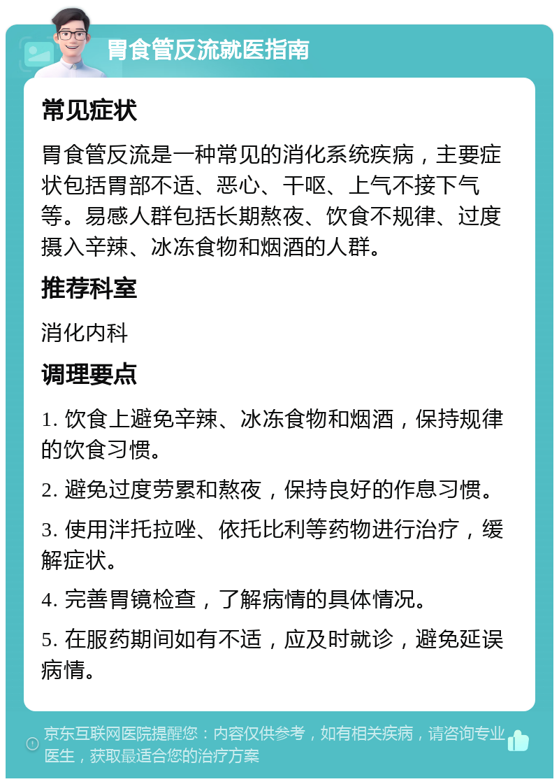 胃食管反流就医指南 常见症状 胃食管反流是一种常见的消化系统疾病，主要症状包括胃部不适、恶心、干呕、上气不接下气等。易感人群包括长期熬夜、饮食不规律、过度摄入辛辣、冰冻食物和烟酒的人群。 推荐科室 消化内科 调理要点 1. 饮食上避免辛辣、冰冻食物和烟酒，保持规律的饮食习惯。 2. 避免过度劳累和熬夜，保持良好的作息习惯。 3. 使用泮托拉唑、依托比利等药物进行治疗，缓解症状。 4. 完善胃镜检查，了解病情的具体情况。 5. 在服药期间如有不适，应及时就诊，避免延误病情。