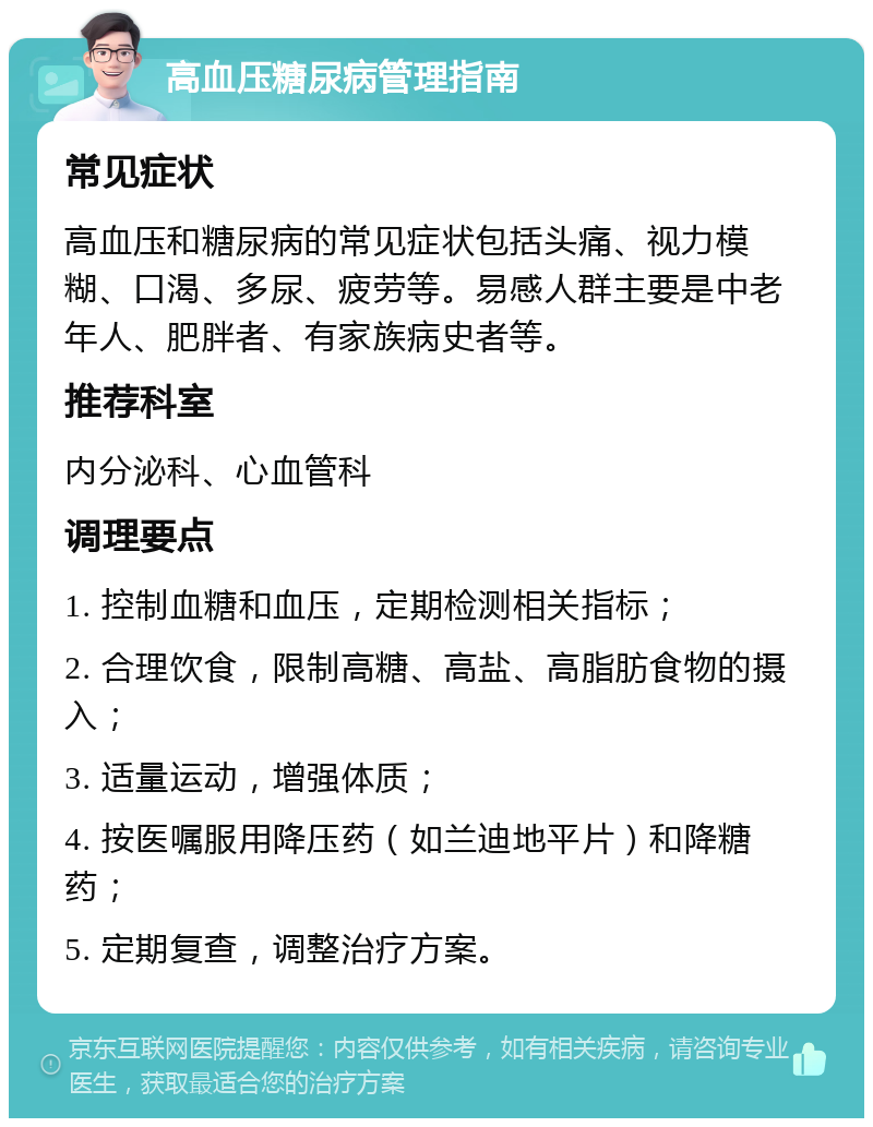 高血压糖尿病管理指南 常见症状 高血压和糖尿病的常见症状包括头痛、视力模糊、口渴、多尿、疲劳等。易感人群主要是中老年人、肥胖者、有家族病史者等。 推荐科室 内分泌科、心血管科 调理要点 1. 控制血糖和血压，定期检测相关指标； 2. 合理饮食，限制高糖、高盐、高脂肪食物的摄入； 3. 适量运动，增强体质； 4. 按医嘱服用降压药（如兰迪地平片）和降糖药； 5. 定期复查，调整治疗方案。