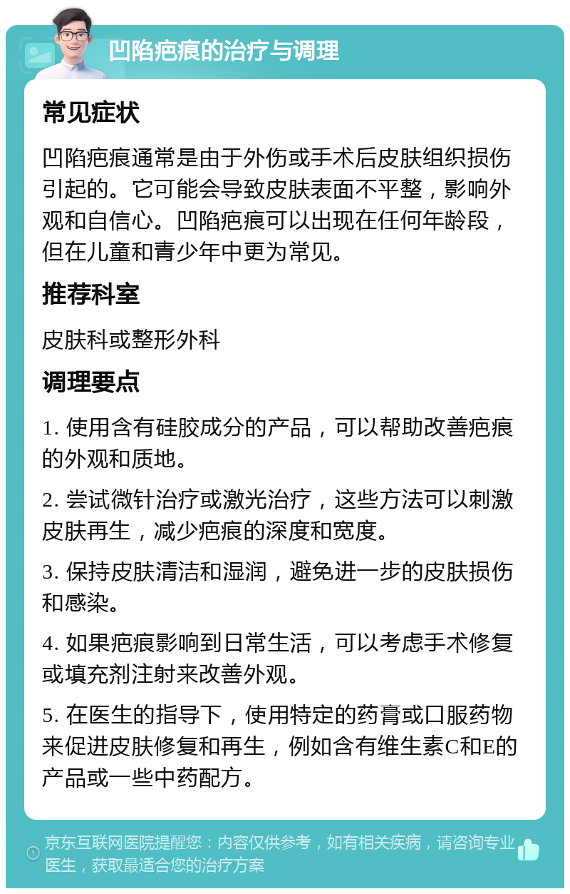 凹陷疤痕的治疗与调理 常见症状 凹陷疤痕通常是由于外伤或手术后皮肤组织损伤引起的。它可能会导致皮肤表面不平整，影响外观和自信心。凹陷疤痕可以出现在任何年龄段，但在儿童和青少年中更为常见。 推荐科室 皮肤科或整形外科 调理要点 1. 使用含有硅胶成分的产品，可以帮助改善疤痕的外观和质地。 2. 尝试微针治疗或激光治疗，这些方法可以刺激皮肤再生，减少疤痕的深度和宽度。 3. 保持皮肤清洁和湿润，避免进一步的皮肤损伤和感染。 4. 如果疤痕影响到日常生活，可以考虑手术修复或填充剂注射来改善外观。 5. 在医生的指导下，使用特定的药膏或口服药物来促进皮肤修复和再生，例如含有维生素C和E的产品或一些中药配方。