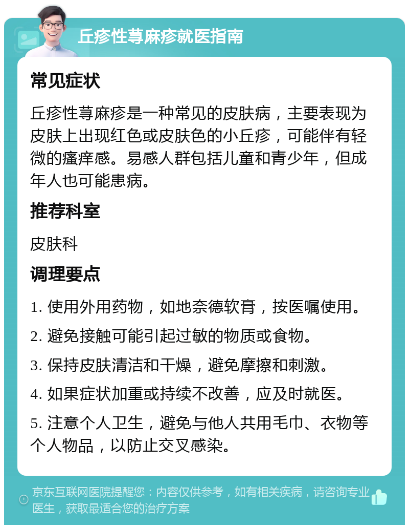 丘疹性荨麻疹就医指南 常见症状 丘疹性荨麻疹是一种常见的皮肤病，主要表现为皮肤上出现红色或皮肤色的小丘疹，可能伴有轻微的瘙痒感。易感人群包括儿童和青少年，但成年人也可能患病。 推荐科室 皮肤科 调理要点 1. 使用外用药物，如地奈德软膏，按医嘱使用。 2. 避免接触可能引起过敏的物质或食物。 3. 保持皮肤清洁和干燥，避免摩擦和刺激。 4. 如果症状加重或持续不改善，应及时就医。 5. 注意个人卫生，避免与他人共用毛巾、衣物等个人物品，以防止交叉感染。