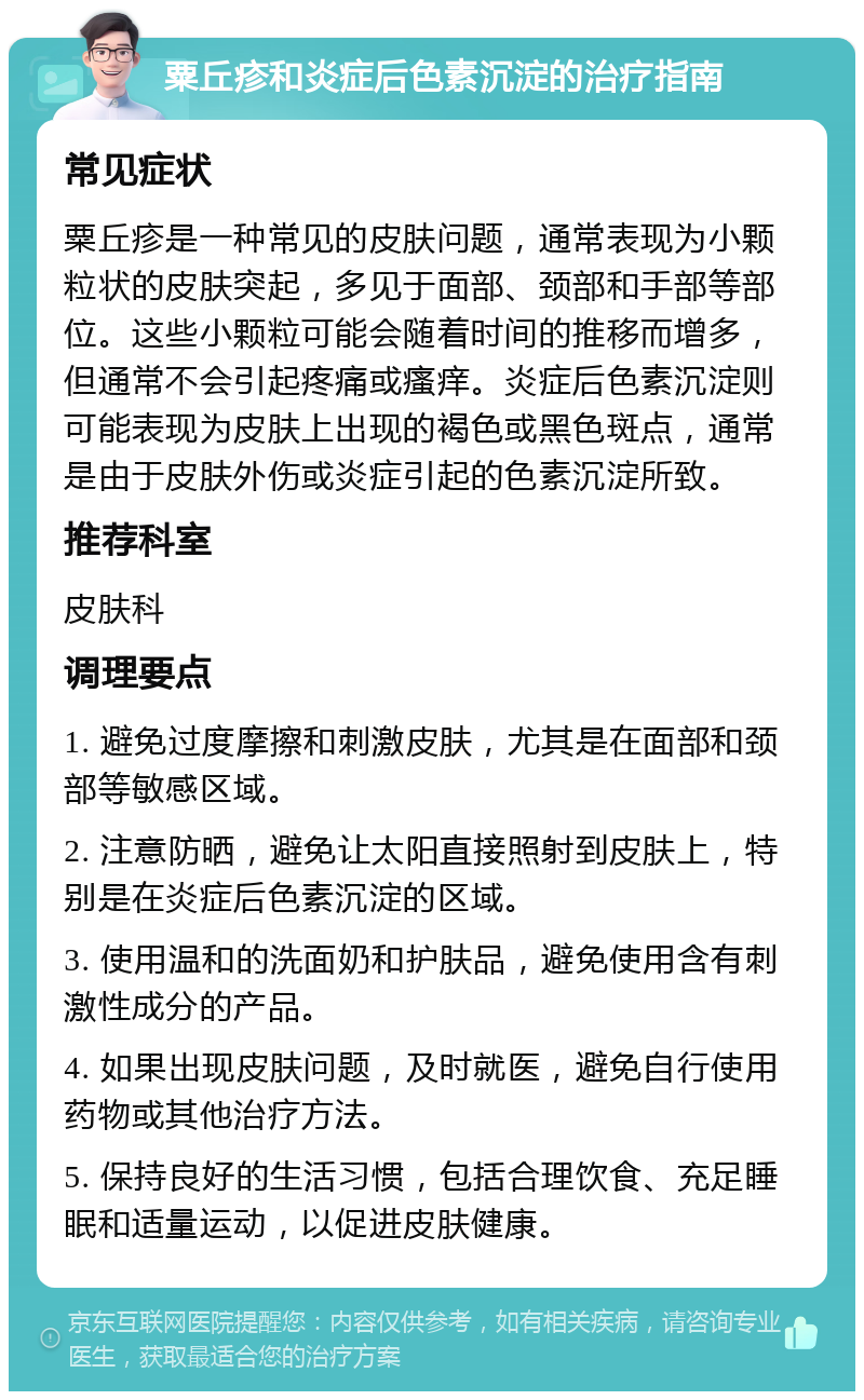 粟丘疹和炎症后色素沉淀的治疗指南 常见症状 粟丘疹是一种常见的皮肤问题，通常表现为小颗粒状的皮肤突起，多见于面部、颈部和手部等部位。这些小颗粒可能会随着时间的推移而增多，但通常不会引起疼痛或瘙痒。炎症后色素沉淀则可能表现为皮肤上出现的褐色或黑色斑点，通常是由于皮肤外伤或炎症引起的色素沉淀所致。 推荐科室 皮肤科 调理要点 1. 避免过度摩擦和刺激皮肤，尤其是在面部和颈部等敏感区域。 2. 注意防晒，避免让太阳直接照射到皮肤上，特别是在炎症后色素沉淀的区域。 3. 使用温和的洗面奶和护肤品，避免使用含有刺激性成分的产品。 4. 如果出现皮肤问题，及时就医，避免自行使用药物或其他治疗方法。 5. 保持良好的生活习惯，包括合理饮食、充足睡眠和适量运动，以促进皮肤健康。