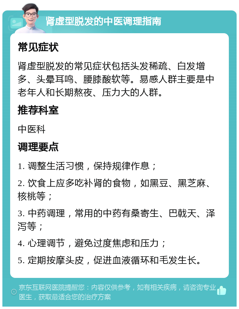 肾虚型脱发的中医调理指南 常见症状 肾虚型脱发的常见症状包括头发稀疏、白发增多、头晕耳鸣、腰膝酸软等。易感人群主要是中老年人和长期熬夜、压力大的人群。 推荐科室 中医科 调理要点 1. 调整生活习惯，保持规律作息； 2. 饮食上应多吃补肾的食物，如黑豆、黑芝麻、核桃等； 3. 中药调理，常用的中药有桑寄生、巴戟天、泽泻等； 4. 心理调节，避免过度焦虑和压力； 5. 定期按摩头皮，促进血液循环和毛发生长。