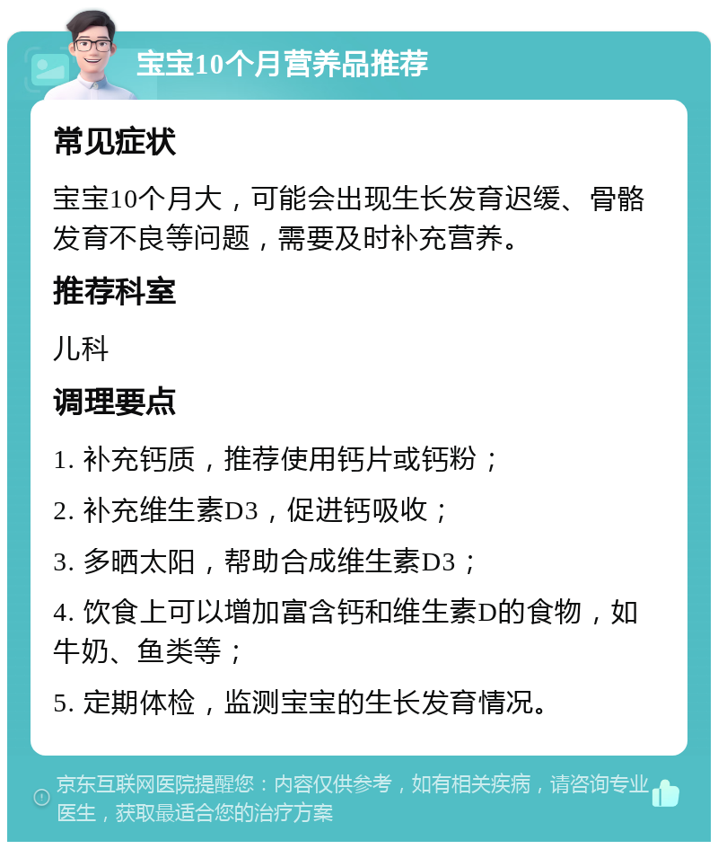 宝宝10个月营养品推荐 常见症状 宝宝10个月大，可能会出现生长发育迟缓、骨骼发育不良等问题，需要及时补充营养。 推荐科室 儿科 调理要点 1. 补充钙质，推荐使用钙片或钙粉； 2. 补充维生素D3，促进钙吸收； 3. 多晒太阳，帮助合成维生素D3； 4. 饮食上可以增加富含钙和维生素D的食物，如牛奶、鱼类等； 5. 定期体检，监测宝宝的生长发育情况。