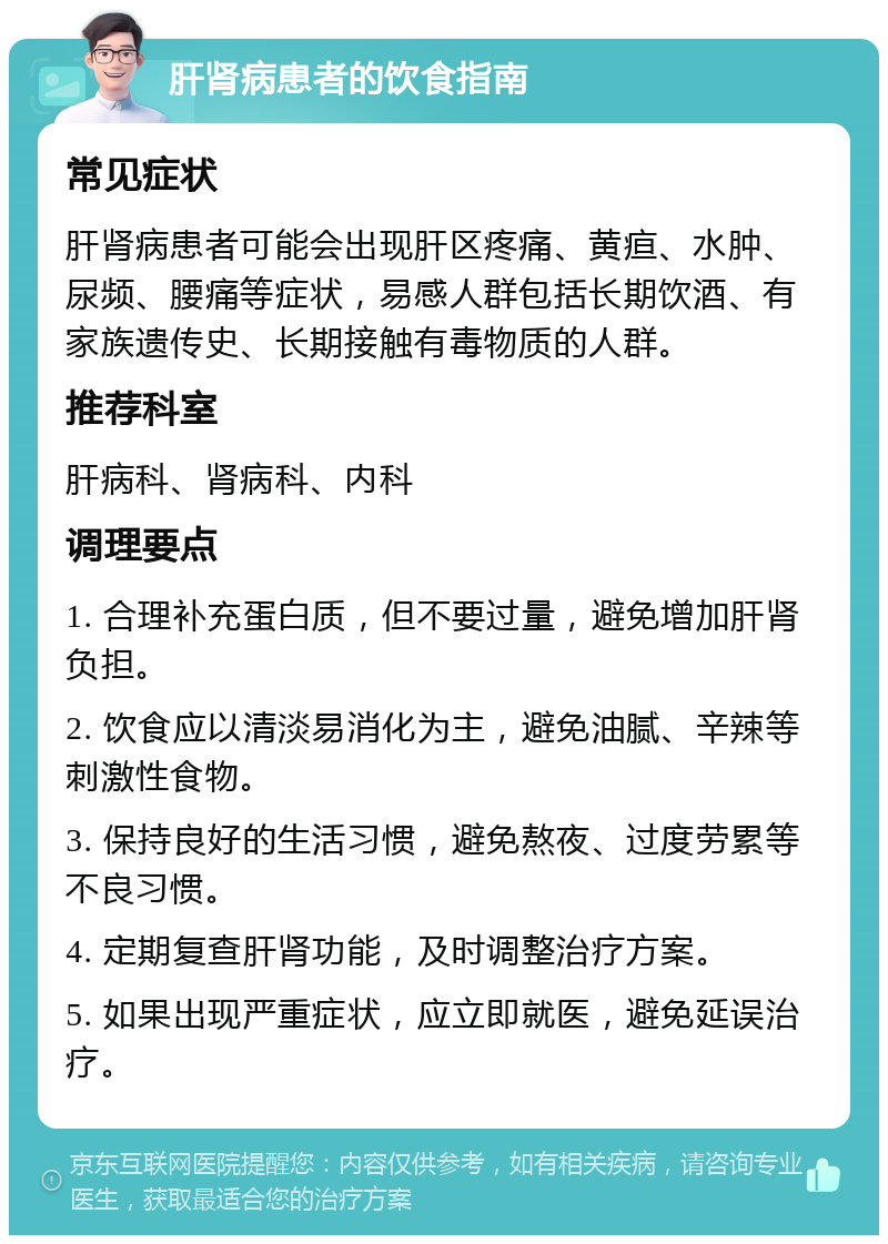 肝肾病患者的饮食指南 常见症状 肝肾病患者可能会出现肝区疼痛、黄疸、水肿、尿频、腰痛等症状，易感人群包括长期饮酒、有家族遗传史、长期接触有毒物质的人群。 推荐科室 肝病科、肾病科、内科 调理要点 1. 合理补充蛋白质，但不要过量，避免增加肝肾负担。 2. 饮食应以清淡易消化为主，避免油腻、辛辣等刺激性食物。 3. 保持良好的生活习惯，避免熬夜、过度劳累等不良习惯。 4. 定期复查肝肾功能，及时调整治疗方案。 5. 如果出现严重症状，应立即就医，避免延误治疗。