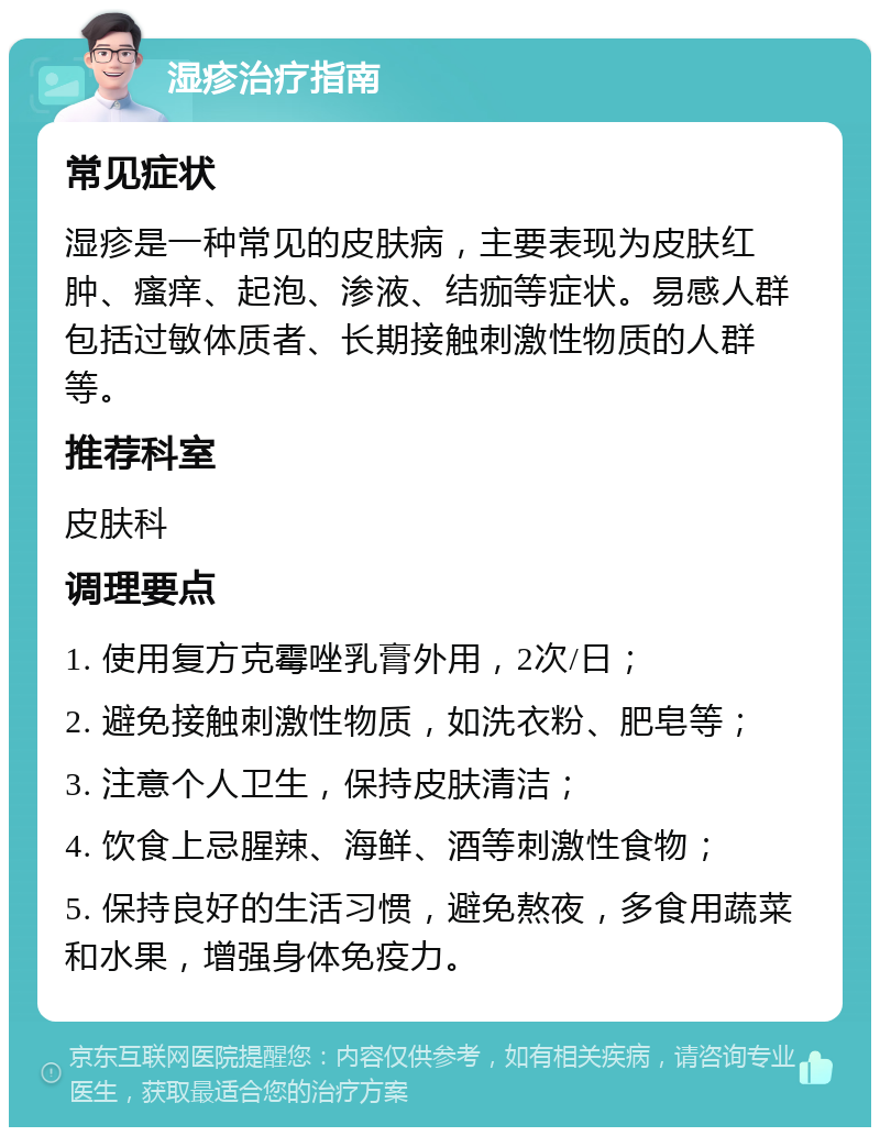 湿疹治疗指南 常见症状 湿疹是一种常见的皮肤病，主要表现为皮肤红肿、瘙痒、起泡、渗液、结痂等症状。易感人群包括过敏体质者、长期接触刺激性物质的人群等。 推荐科室 皮肤科 调理要点 1. 使用复方克霉唑乳膏外用，2次/日； 2. 避免接触刺激性物质，如洗衣粉、肥皂等； 3. 注意个人卫生，保持皮肤清洁； 4. 饮食上忌腥辣、海鲜、酒等刺激性食物； 5. 保持良好的生活习惯，避免熬夜，多食用蔬菜和水果，增强身体免疫力。