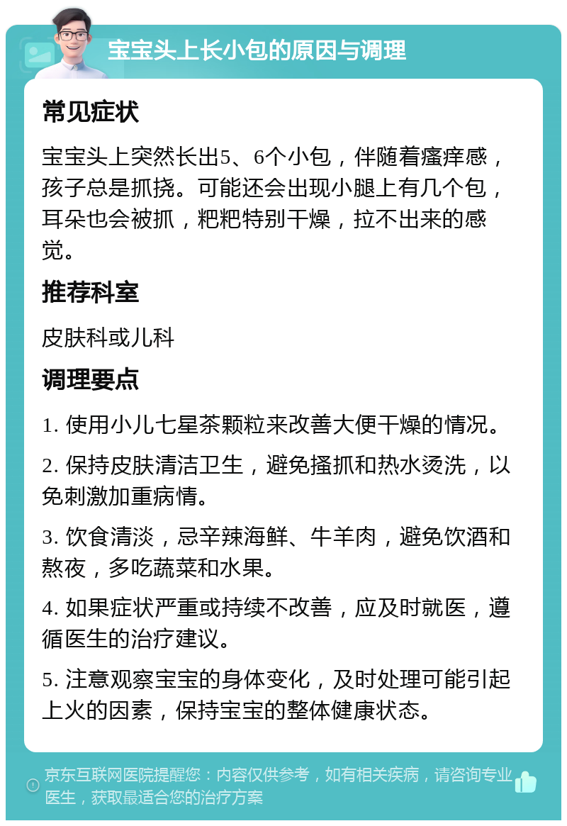 宝宝头上长小包的原因与调理 常见症状 宝宝头上突然长出5、6个小包，伴随着瘙痒感，孩子总是抓挠。可能还会出现小腿上有几个包，耳朵也会被抓，粑粑特别干燥，拉不出来的感觉。 推荐科室 皮肤科或儿科 调理要点 1. 使用小儿七星茶颗粒来改善大便干燥的情况。 2. 保持皮肤清洁卫生，避免搔抓和热水烫洗，以免刺激加重病情。 3. 饮食清淡，忌辛辣海鲜、牛羊肉，避免饮酒和熬夜，多吃蔬菜和水果。 4. 如果症状严重或持续不改善，应及时就医，遵循医生的治疗建议。 5. 注意观察宝宝的身体变化，及时处理可能引起上火的因素，保持宝宝的整体健康状态。