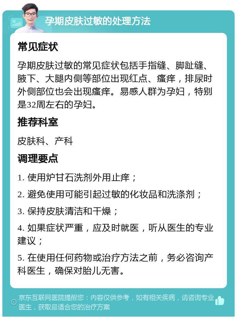 孕期皮肤过敏的处理方法 常见症状 孕期皮肤过敏的常见症状包括手指缝、脚趾缝、腋下、大腿内侧等部位出现红点、瘙痒，排尿时外侧部位也会出现瘙痒。易感人群为孕妇，特别是32周左右的孕妇。 推荐科室 皮肤科、产科 调理要点 1. 使用炉甘石洗剂外用止痒； 2. 避免使用可能引起过敏的化妆品和洗涤剂； 3. 保持皮肤清洁和干燥； 4. 如果症状严重，应及时就医，听从医生的专业建议； 5. 在使用任何药物或治疗方法之前，务必咨询产科医生，确保对胎儿无害。