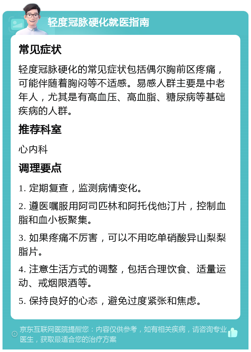 轻度冠脉硬化就医指南 常见症状 轻度冠脉硬化的常见症状包括偶尔胸前区疼痛，可能伴随着胸闷等不适感。易感人群主要是中老年人，尤其是有高血压、高血脂、糖尿病等基础疾病的人群。 推荐科室 心内科 调理要点 1. 定期复查，监测病情变化。 2. 遵医嘱服用阿司匹林和阿托伐他汀片，控制血脂和血小板聚集。 3. 如果疼痛不厉害，可以不用吃单硝酸异山梨梨脂片。 4. 注意生活方式的调整，包括合理饮食、适量运动、戒烟限酒等。 5. 保持良好的心态，避免过度紧张和焦虑。