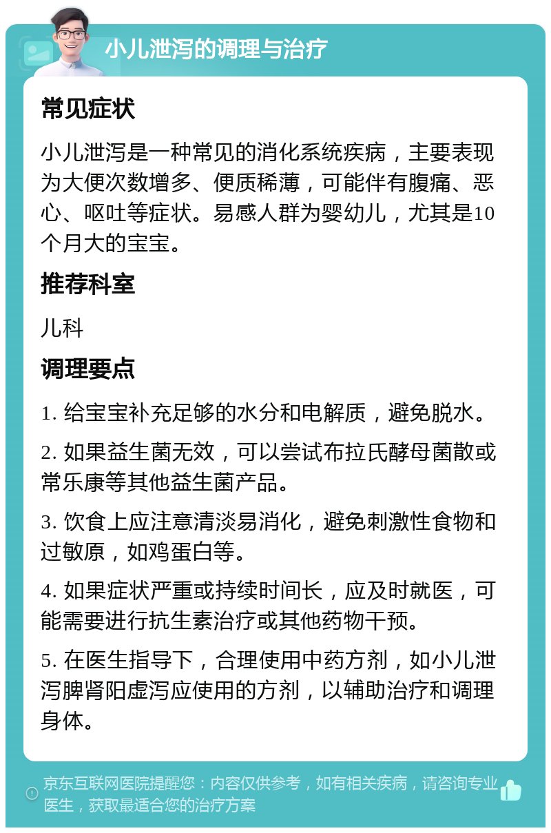 小儿泄泻的调理与治疗 常见症状 小儿泄泻是一种常见的消化系统疾病，主要表现为大便次数增多、便质稀薄，可能伴有腹痛、恶心、呕吐等症状。易感人群为婴幼儿，尤其是10个月大的宝宝。 推荐科室 儿科 调理要点 1. 给宝宝补充足够的水分和电解质，避免脱水。 2. 如果益生菌无效，可以尝试布拉氏酵母菌散或常乐康等其他益生菌产品。 3. 饮食上应注意清淡易消化，避免刺激性食物和过敏原，如鸡蛋白等。 4. 如果症状严重或持续时间长，应及时就医，可能需要进行抗生素治疗或其他药物干预。 5. 在医生指导下，合理使用中药方剂，如小儿泄泻脾肾阳虚泻应使用的方剂，以辅助治疗和调理身体。