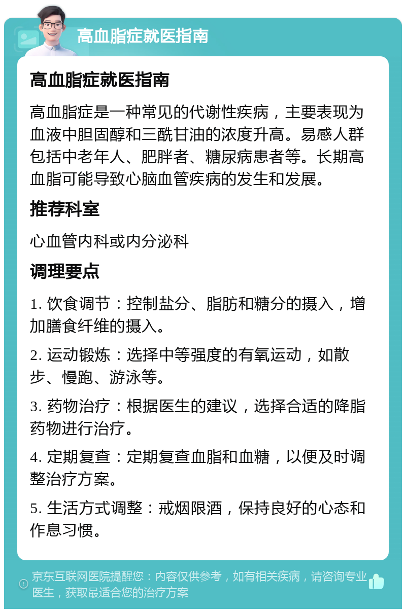 高血脂症就医指南 高血脂症就医指南 高血脂症是一种常见的代谢性疾病，主要表现为血液中胆固醇和三酰甘油的浓度升高。易感人群包括中老年人、肥胖者、糖尿病患者等。长期高血脂可能导致心脑血管疾病的发生和发展。 推荐科室 心血管内科或内分泌科 调理要点 1. 饮食调节：控制盐分、脂肪和糖分的摄入，增加膳食纤维的摄入。 2. 运动锻炼：选择中等强度的有氧运动，如散步、慢跑、游泳等。 3. 药物治疗：根据医生的建议，选择合适的降脂药物进行治疗。 4. 定期复查：定期复查血脂和血糖，以便及时调整治疗方案。 5. 生活方式调整：戒烟限酒，保持良好的心态和作息习惯。