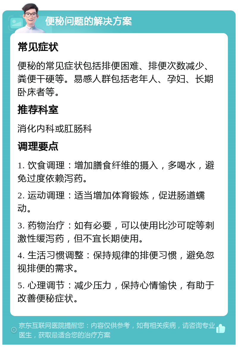 便秘问题的解决方案 常见症状 便秘的常见症状包括排便困难、排便次数减少、粪便干硬等。易感人群包括老年人、孕妇、长期卧床者等。 推荐科室 消化内科或肛肠科 调理要点 1. 饮食调理：增加膳食纤维的摄入，多喝水，避免过度依赖泻药。 2. 运动调理：适当增加体育锻炼，促进肠道蠕动。 3. 药物治疗：如有必要，可以使用比沙可啶等刺激性缓泻药，但不宜长期使用。 4. 生活习惯调整：保持规律的排便习惯，避免忽视排便的需求。 5. 心理调节：减少压力，保持心情愉快，有助于改善便秘症状。