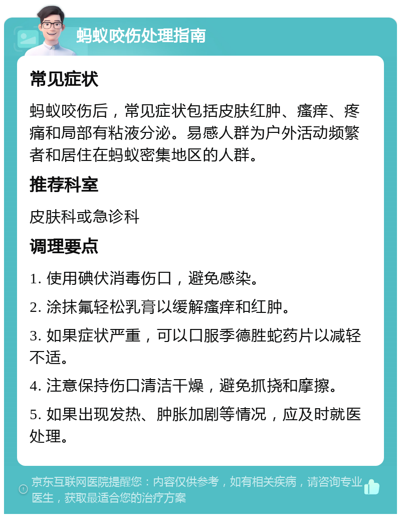 蚂蚁咬伤处理指南 常见症状 蚂蚁咬伤后，常见症状包括皮肤红肿、瘙痒、疼痛和局部有粘液分泌。易感人群为户外活动频繁者和居住在蚂蚁密集地区的人群。 推荐科室 皮肤科或急诊科 调理要点 1. 使用碘伏消毒伤口，避免感染。 2. 涂抹氟轻松乳膏以缓解瘙痒和红肿。 3. 如果症状严重，可以口服季德胜蛇药片以减轻不适。 4. 注意保持伤口清洁干燥，避免抓挠和摩擦。 5. 如果出现发热、肿胀加剧等情况，应及时就医处理。