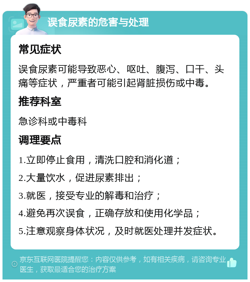 误食尿素的危害与处理 常见症状 误食尿素可能导致恶心、呕吐、腹泻、口干、头痛等症状，严重者可能引起肾脏损伤或中毒。 推荐科室 急诊科或中毒科 调理要点 1.立即停止食用，清洗口腔和消化道； 2.大量饮水，促进尿素排出； 3.就医，接受专业的解毒和治疗； 4.避免再次误食，正确存放和使用化学品； 5.注意观察身体状况，及时就医处理并发症状。