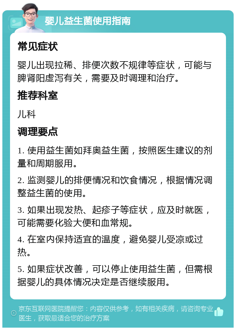 婴儿益生菌使用指南 常见症状 婴儿出现拉稀、排便次数不规律等症状，可能与脾肾阳虚泻有关，需要及时调理和治疗。 推荐科室 儿科 调理要点 1. 使用益生菌如拜奥益生菌，按照医生建议的剂量和周期服用。 2. 监测婴儿的排便情况和饮食情况，根据情况调整益生菌的使用。 3. 如果出现发热、起疹子等症状，应及时就医，可能需要化验大便和血常规。 4. 在室内保持适宜的温度，避免婴儿受凉或过热。 5. 如果症状改善，可以停止使用益生菌，但需根据婴儿的具体情况决定是否继续服用。