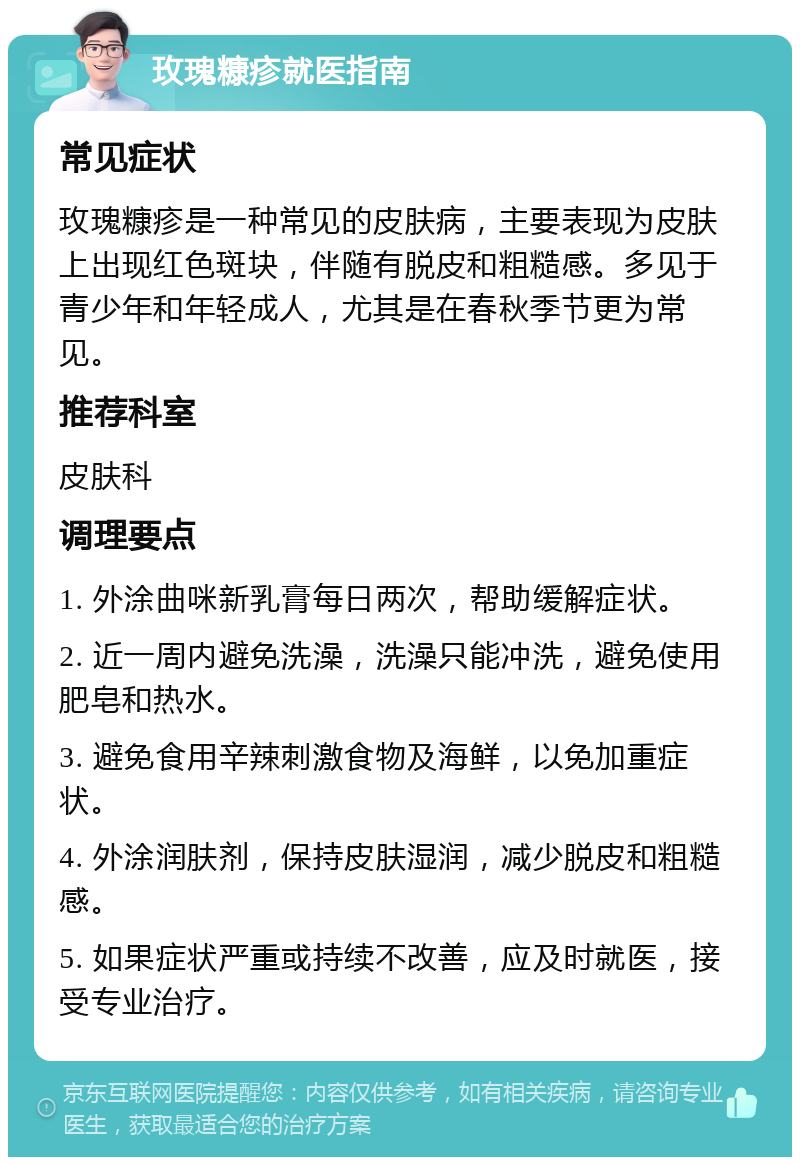 玫瑰糠疹就医指南 常见症状 玫瑰糠疹是一种常见的皮肤病，主要表现为皮肤上出现红色斑块，伴随有脱皮和粗糙感。多见于青少年和年轻成人，尤其是在春秋季节更为常见。 推荐科室 皮肤科 调理要点 1. 外涂曲咪新乳膏每日两次，帮助缓解症状。 2. 近一周内避免洗澡，洗澡只能冲洗，避免使用肥皂和热水。 3. 避免食用辛辣刺激食物及海鲜，以免加重症状。 4. 外涂润肤剂，保持皮肤湿润，减少脱皮和粗糙感。 5. 如果症状严重或持续不改善，应及时就医，接受专业治疗。