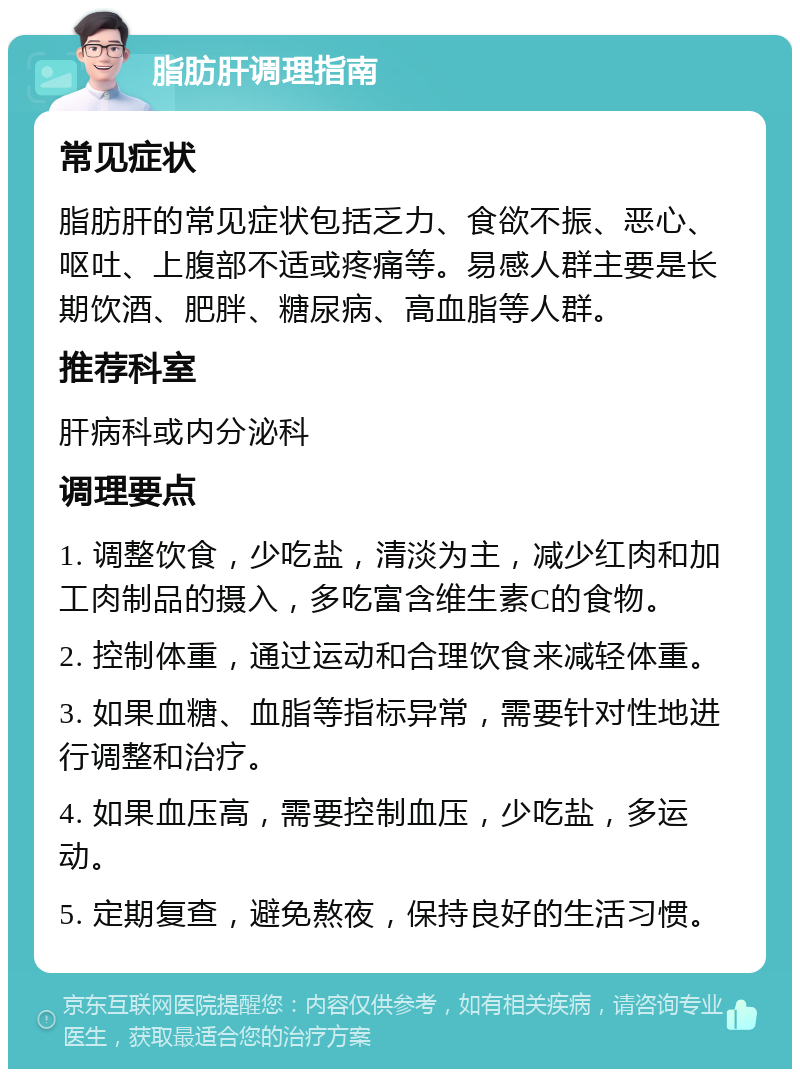 脂肪肝调理指南 常见症状 脂肪肝的常见症状包括乏力、食欲不振、恶心、呕吐、上腹部不适或疼痛等。易感人群主要是长期饮酒、肥胖、糖尿病、高血脂等人群。 推荐科室 肝病科或内分泌科 调理要点 1. 调整饮食，少吃盐，清淡为主，减少红肉和加工肉制品的摄入，多吃富含维生素C的食物。 2. 控制体重，通过运动和合理饮食来减轻体重。 3. 如果血糖、血脂等指标异常，需要针对性地进行调整和治疗。 4. 如果血压高，需要控制血压，少吃盐，多运动。 5. 定期复查，避免熬夜，保持良好的生活习惯。