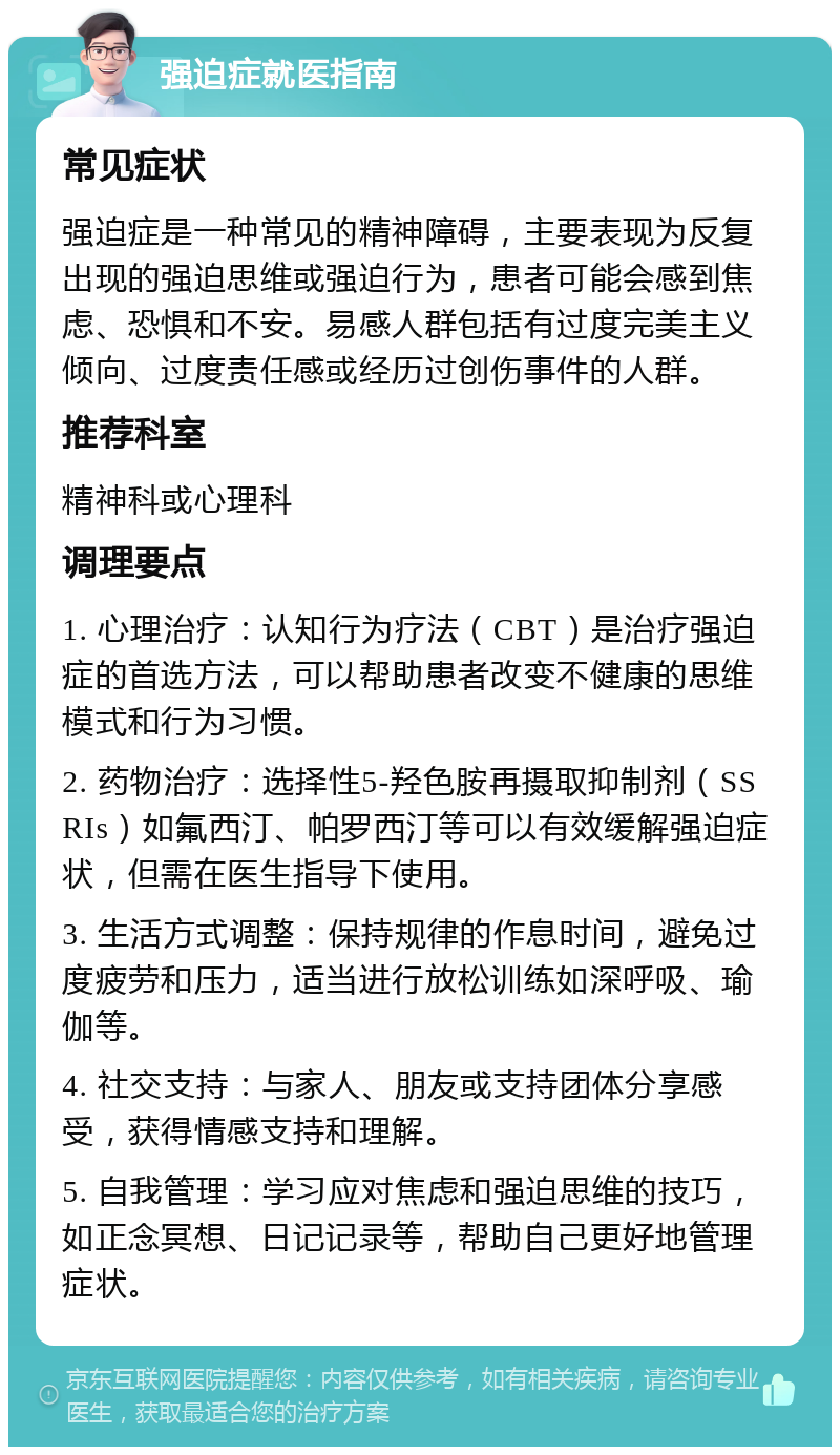 强迫症就医指南 常见症状 强迫症是一种常见的精神障碍，主要表现为反复出现的强迫思维或强迫行为，患者可能会感到焦虑、恐惧和不安。易感人群包括有过度完美主义倾向、过度责任感或经历过创伤事件的人群。 推荐科室 精神科或心理科 调理要点 1. 心理治疗：认知行为疗法（CBT）是治疗强迫症的首选方法，可以帮助患者改变不健康的思维模式和行为习惯。 2. 药物治疗：选择性5-羟色胺再摄取抑制剂（SSRIs）如氟西汀、帕罗西汀等可以有效缓解强迫症状，但需在医生指导下使用。 3. 生活方式调整：保持规律的作息时间，避免过度疲劳和压力，适当进行放松训练如深呼吸、瑜伽等。 4. 社交支持：与家人、朋友或支持团体分享感受，获得情感支持和理解。 5. 自我管理：学习应对焦虑和强迫思维的技巧，如正念冥想、日记记录等，帮助自己更好地管理症状。