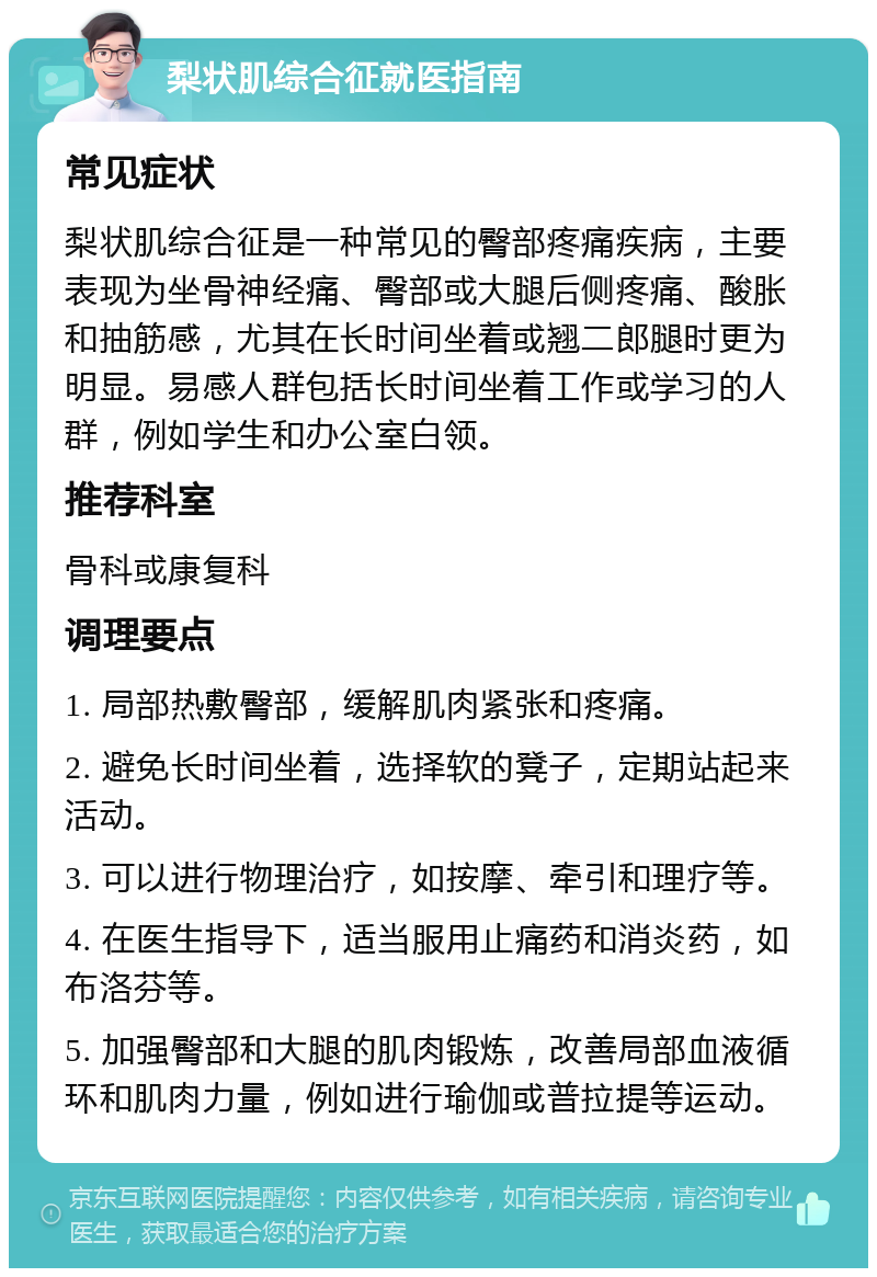 梨状肌综合征就医指南 常见症状 梨状肌综合征是一种常见的臀部疼痛疾病，主要表现为坐骨神经痛、臀部或大腿后侧疼痛、酸胀和抽筋感，尤其在长时间坐着或翘二郎腿时更为明显。易感人群包括长时间坐着工作或学习的人群，例如学生和办公室白领。 推荐科室 骨科或康复科 调理要点 1. 局部热敷臀部，缓解肌肉紧张和疼痛。 2. 避免长时间坐着，选择软的凳子，定期站起来活动。 3. 可以进行物理治疗，如按摩、牵引和理疗等。 4. 在医生指导下，适当服用止痛药和消炎药，如布洛芬等。 5. 加强臀部和大腿的肌肉锻炼，改善局部血液循环和肌肉力量，例如进行瑜伽或普拉提等运动。