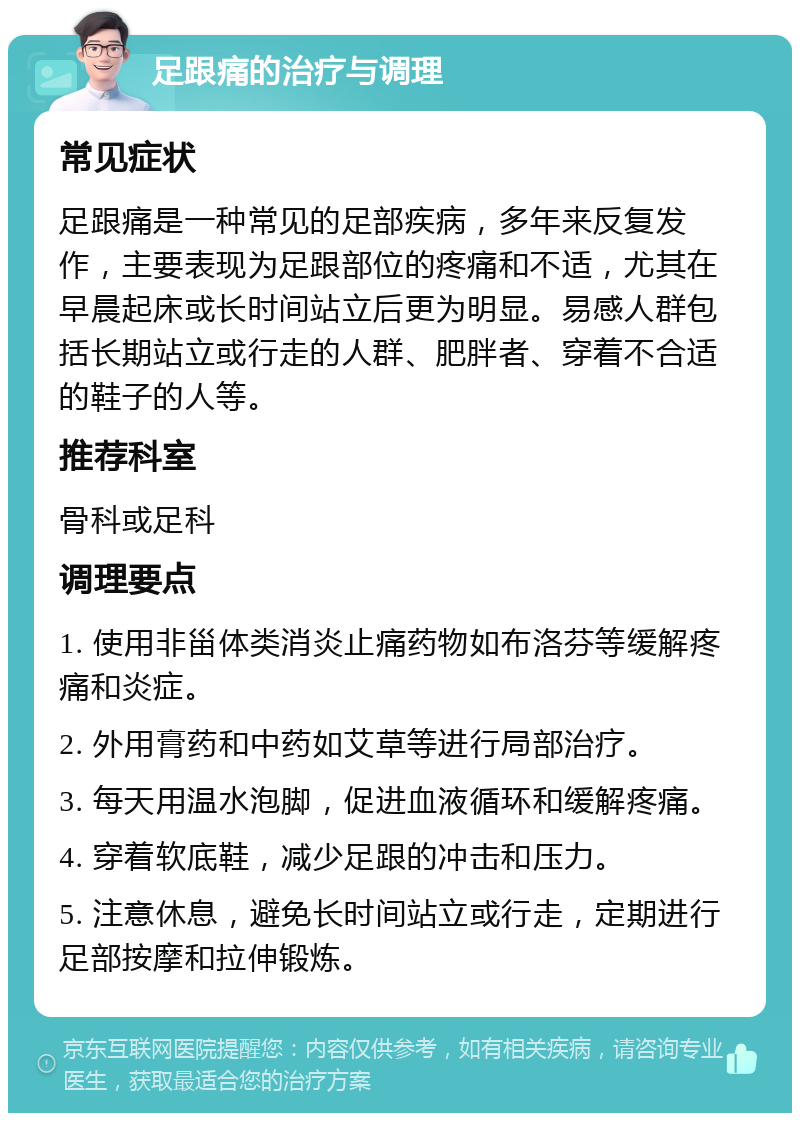 足跟痛的治疗与调理 常见症状 足跟痛是一种常见的足部疾病，多年来反复发作，主要表现为足跟部位的疼痛和不适，尤其在早晨起床或长时间站立后更为明显。易感人群包括长期站立或行走的人群、肥胖者、穿着不合适的鞋子的人等。 推荐科室 骨科或足科 调理要点 1. 使用非甾体类消炎止痛药物如布洛芬等缓解疼痛和炎症。 2. 外用膏药和中药如艾草等进行局部治疗。 3. 每天用温水泡脚，促进血液循环和缓解疼痛。 4. 穿着软底鞋，减少足跟的冲击和压力。 5. 注意休息，避免长时间站立或行走，定期进行足部按摩和拉伸锻炼。