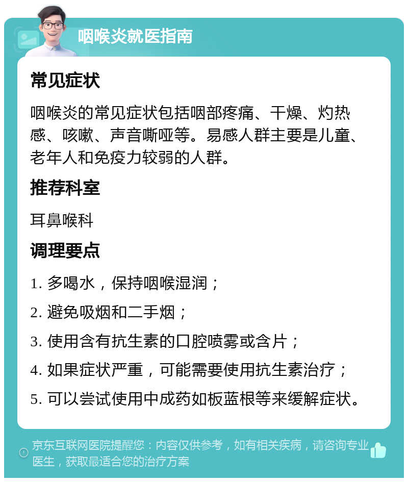 咽喉炎就医指南 常见症状 咽喉炎的常见症状包括咽部疼痛、干燥、灼热感、咳嗽、声音嘶哑等。易感人群主要是儿童、老年人和免疫力较弱的人群。 推荐科室 耳鼻喉科 调理要点 1. 多喝水，保持咽喉湿润； 2. 避免吸烟和二手烟； 3. 使用含有抗生素的口腔喷雾或含片； 4. 如果症状严重，可能需要使用抗生素治疗； 5. 可以尝试使用中成药如板蓝根等来缓解症状。